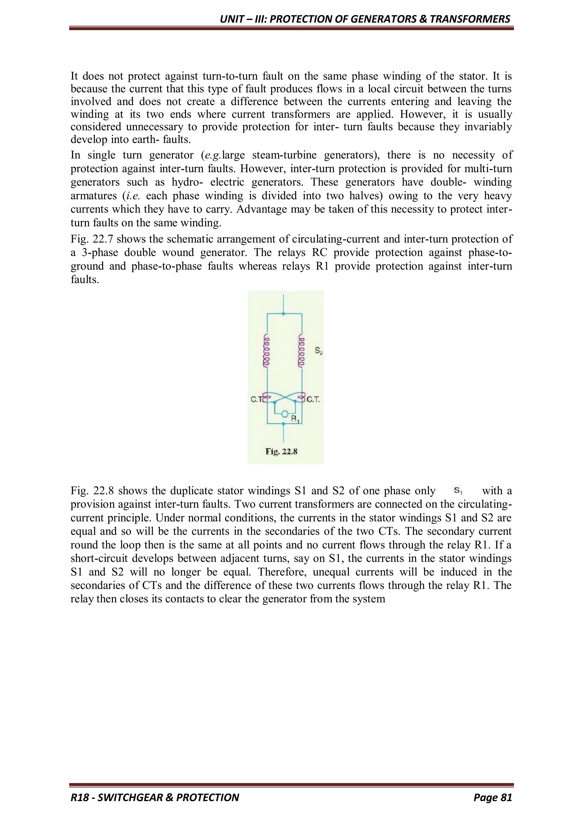 UNIT – III: PROTECTION OF GENERATORS & TRANSFORMERS
R18 - SWITCHGEAR & PROTECTION Page 81
It does not protect against turn-to-turn fault on the same phase winding of the stator. It is
because the current that this type of fault produces flows in a local circuit between the turns
involved and does not create a difference between the currents entering and leaving the
winding at its two ends where current transformers are applied. However, it is usually
considered unnecessary to provide protection for inter- turn faults because they invariably
develop into earth- faults.
In single turn generator (e.g.large steam-turbine generators), there is no necessity of
protection against inter-turn faults. However, inter-turn protection is provided for multi-turn
generators such as hydro- electric generators. These generators have double- winding
armatures (i.e. each phase winding is divided into two halves) owing to the very heavy
currents which they have to carry. Advantage may be taken of this necessity to protect inter-
turn faults on the same winding.
Fig. 22.7 shows the schematic arrangement of circulating-current and inter-turn protection of
a 3-phase double wound generator. The relays RC provide protection against phase-to-
ground and phase-to-phase faults whereas relays R1 provide protection against inter-turn
faults.
Fig. 22.8 shows the duplicate stator windings S1 and S2 of one phase only with a
provision against inter-turn faults. Two current transformers are connected on the circulating-
current principle. Under normal conditions, the currents in the stator windings S1 and S2 are
equal and so will be the currents in the secondaries of the two CTs. The secondary current
round the loop then is the same at all points and no current flows through the relay R1. If a
short-circuit develops between adjacent turns, say on S1, the currents in the stator windings
S1 and S2 will no longer be equal. Therefore, unequal currents will be induced in the
secondaries of CTs and the difference of these two currents flows through the relay R1. The
relay then closes its contacts to clear the generator from the system
 