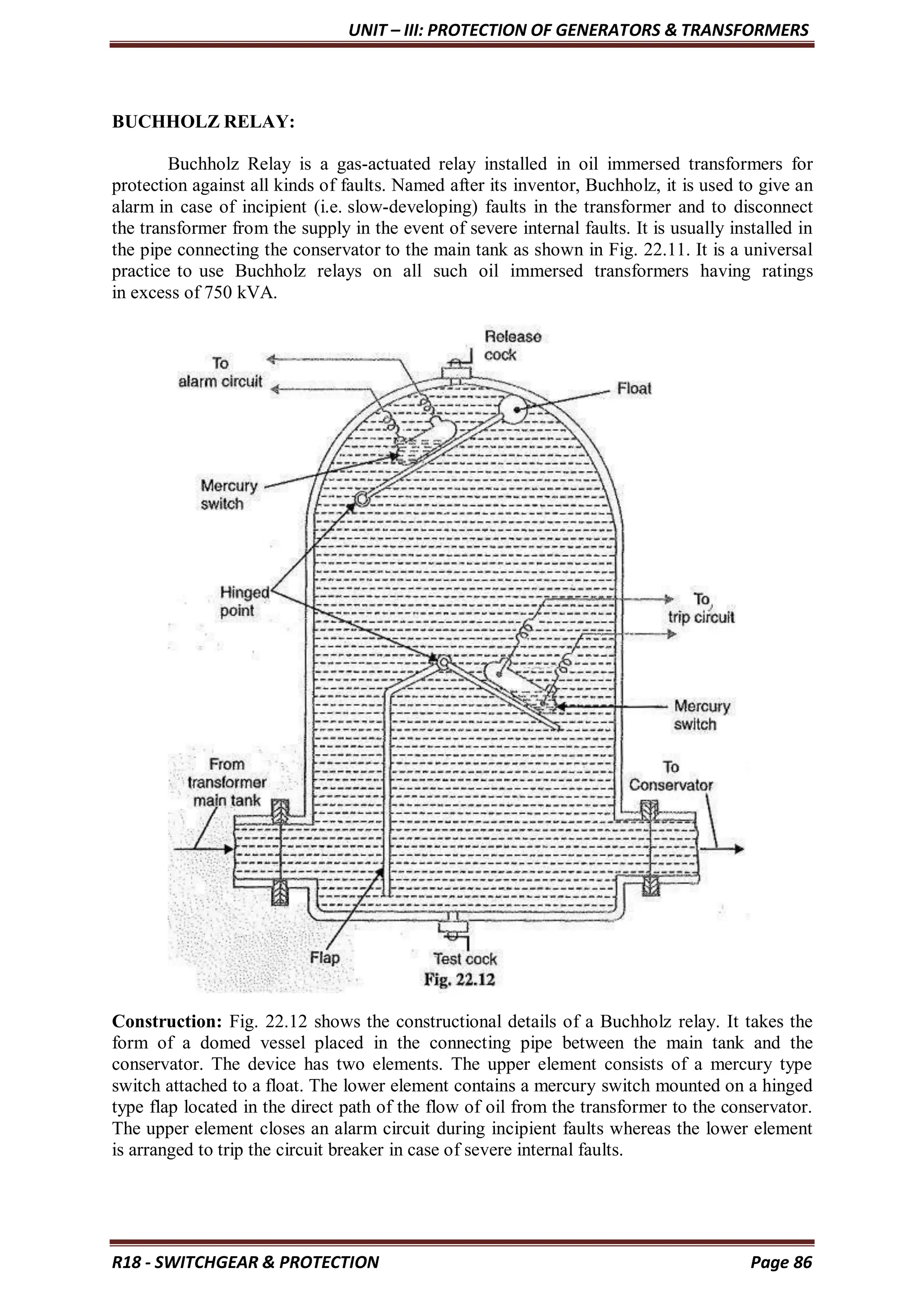 UNIT – III: PROTECTION OF GENERATORS & TRANSFORMERS
R18 - SWITCHGEAR & PROTECTION Page 86
BUCHHOLZ RELAY:
Buchholz Relay is a gas-actuated relay installed in oil immersed transformers for
protection against all kinds of faults. Named after its inventor, Buchholz, it is used to give an
alarm in case of incipient (i.e. slow-developing) faults in the transformer and to disconnect
the transformer from the supply in the event of severe internal faults. It is usually installed in
the pipe connecting the conservator to the main tank as shown in Fig. 22.11. It is a universal
practice to use Buchholz relays on all such oil immersed transformers having ratings
in excess of 750 kVA.
Construction: Fig. 22.12 shows the constructional details of a Buchholz relay. It takes the
form of a domed vessel placed in the connecting pipe between the main tank and the
conservator. The device has two elements. The upper element consists of a mercury type
switch attached to a float. The lower element contains a mercury switch mounted on a hinged
type flap located in the direct path of the flow of oil from the transformer to the conservator.
The upper element closes an alarm circuit during incipient faults whereas the lower element
is arranged to trip the circuit breaker in case of severe internal faults.
 