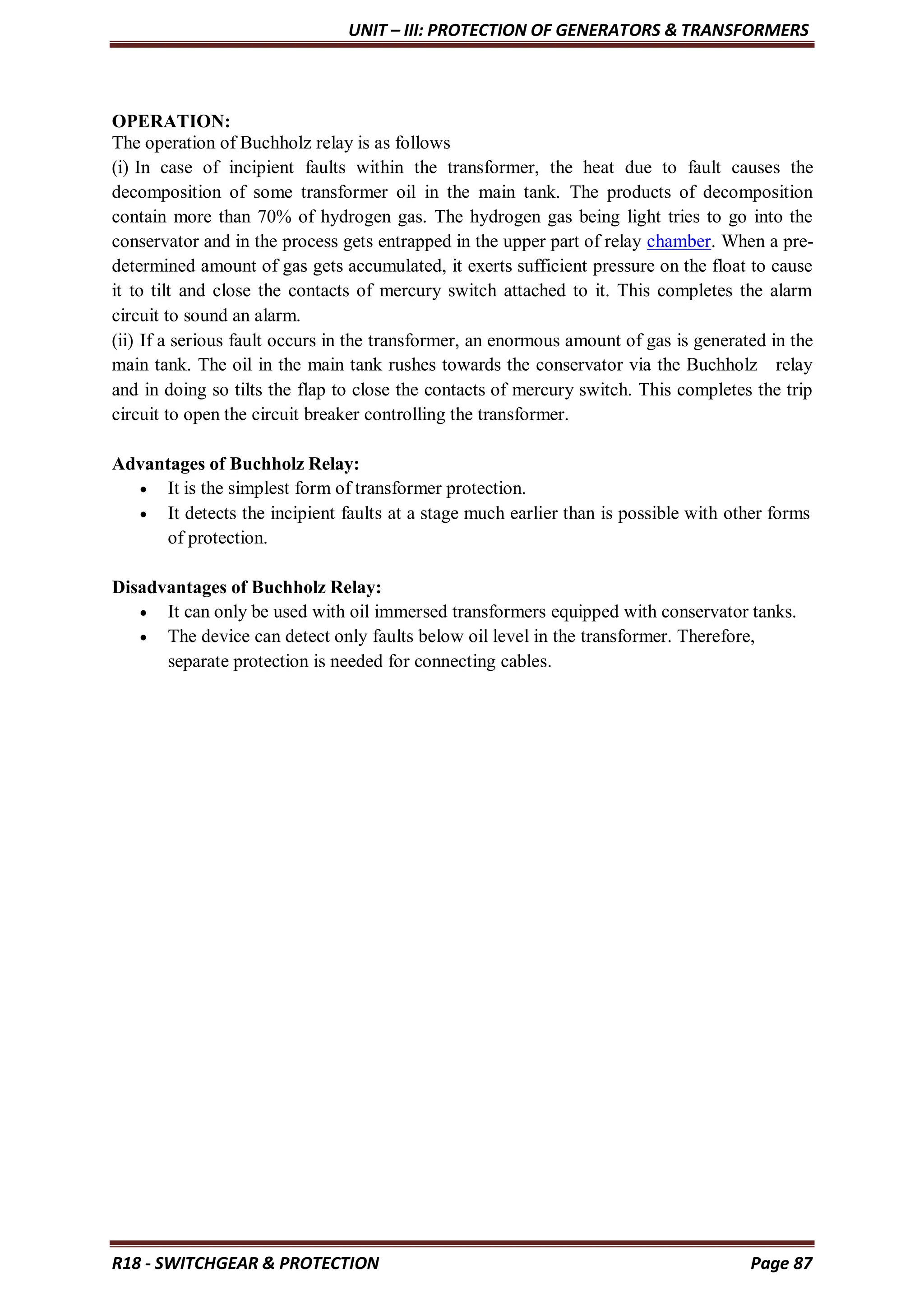 UNIT – III: PROTECTION OF GENERATORS & TRANSFORMERS
R18 - SWITCHGEAR & PROTECTION Page 87
OPERATION:
The operation of Buchholz relay is as follows
(i) In case of incipient faults within the transformer, the heat due to fault causes the
decomposition of some transformer oil in the main tank. The products of decomposition
contain more than 70% of hydrogen gas. The hydrogen gas being light tries to go into the
conservator and in the process gets entrapped in the upper part of relay chamber. When a pre-
determined amount of gas gets accumulated, it exerts sufficient pressure on the float to cause
it to tilt and close the contacts of mercury switch attached to it. This completes the alarm
circuit to sound an alarm.
(ii) If a serious fault occurs in the transformer, an enormous amount of gas is generated in the
main tank. The oil in the main tank rushes towards the conservator via the Buchholz relay
and in doing so tilts the flap to close the contacts of mercury switch. This completes the trip
circuit to open the circuit breaker controlling the transformer.
Advantages of Buchholz Relay:
 It is the simplest form of transformer protection.
 It detects the incipient faults at a stage much earlier than is possible with other forms
of protection.
Disadvantages of Buchholz Relay:
 It can only be used with oil immersed transformers equipped with conservator tanks.
 The device can detect only faults below oil level in the transformer. Therefore,
separate protection is needed for connecting cables.
 