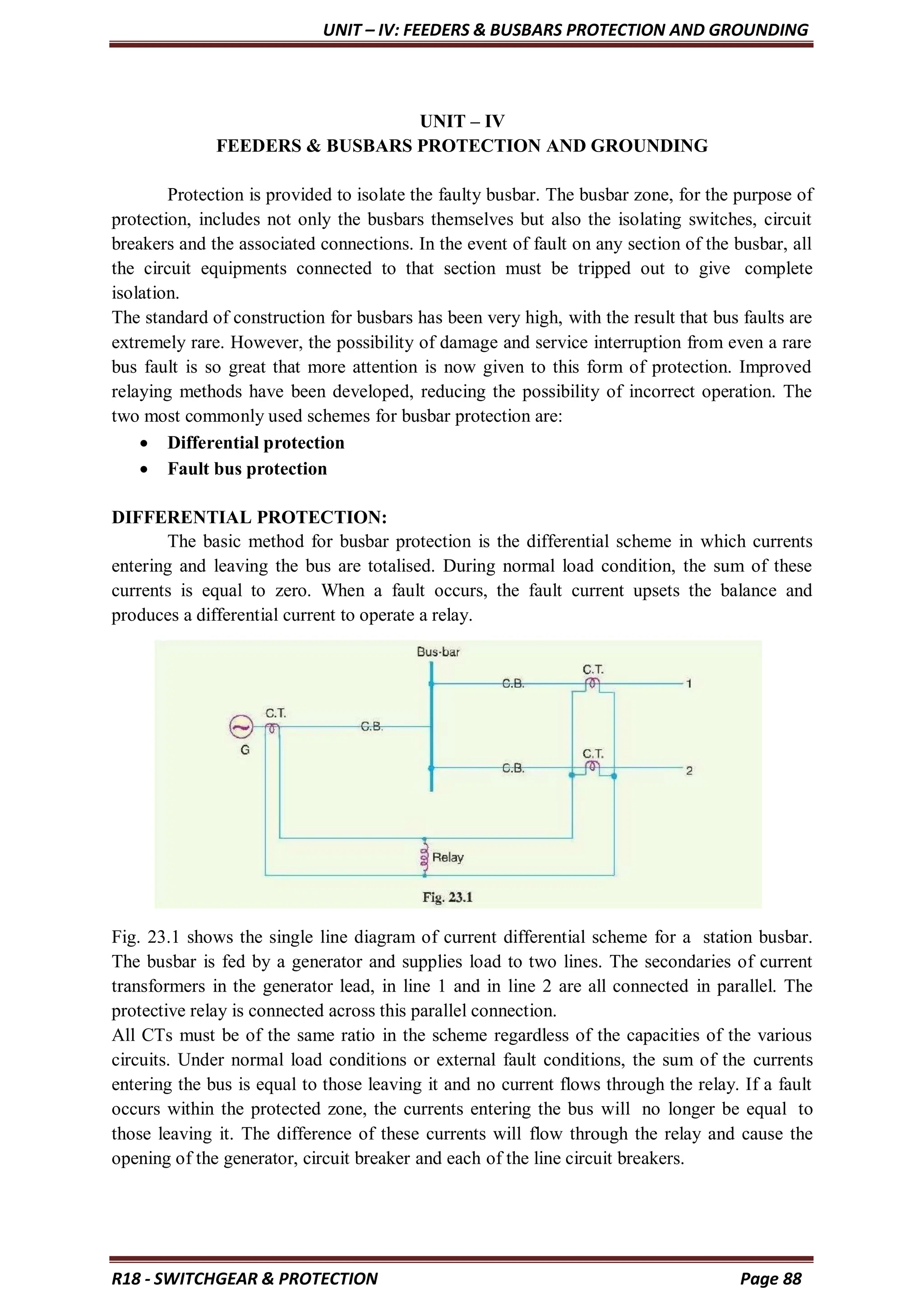 UNIT – IV: FEEDERS & BUSBARS PROTECTION AND GROUNDING
R18 - SWITCHGEAR & PROTECTION Page 88
UNIT – IV
FEEDERS & BUSBARS PROTECTION AND GROUNDING
Protection is provided to isolate the faulty busbar. The busbar zone, for the purpose of
protection, includes not only the busbars themselves but also the isolating switches, circuit
breakers and the associated connections. In the event of fault on any section of the busbar, all
the circuit equipments connected to that section must be tripped out to give complete
isolation.
The standard of construction for busbars has been very high, with the result that bus faults are
extremely rare. However, the possibility of damage and service interruption from even a rare
bus fault is so great that more attention is now given to this form of protection. Improved
relaying methods have been developed, reducing the possibility of incorrect operation. The
two most commonly used schemes for busbar protection are:
 Differential protection
 Fault bus protection
DIFFERENTIAL PROTECTION:
The basic method for busbar protection is the differential scheme in which currents
entering and leaving the bus are totalised. During normal load condition, the sum of these
currents is equal to zero. When a fault occurs, the fault current upsets the balance and
produces a differential current to operate a relay.
Fig. 23.1 shows the single line diagram of current differential scheme for a station busbar.
The busbar is fed by a generator and supplies load to two lines. The secondaries of current
transformers in the generator lead, in line 1 and in line 2 are all connected in parallel. The
protective relay is connected across this parallel connection.
All CTs must be of the same ratio in the scheme regardless of the capacities of the various
circuits. Under normal load conditions or external fault conditions, the sum of the currents
entering the bus is equal to those leaving it and no current flows through the relay. If a fault
occurs within the protected zone, the currents entering the bus will no longer be equal to
those leaving it. The difference of these currents will flow through the relay and cause the
opening of the generator, circuit breaker and each of the line circuit breakers.
 