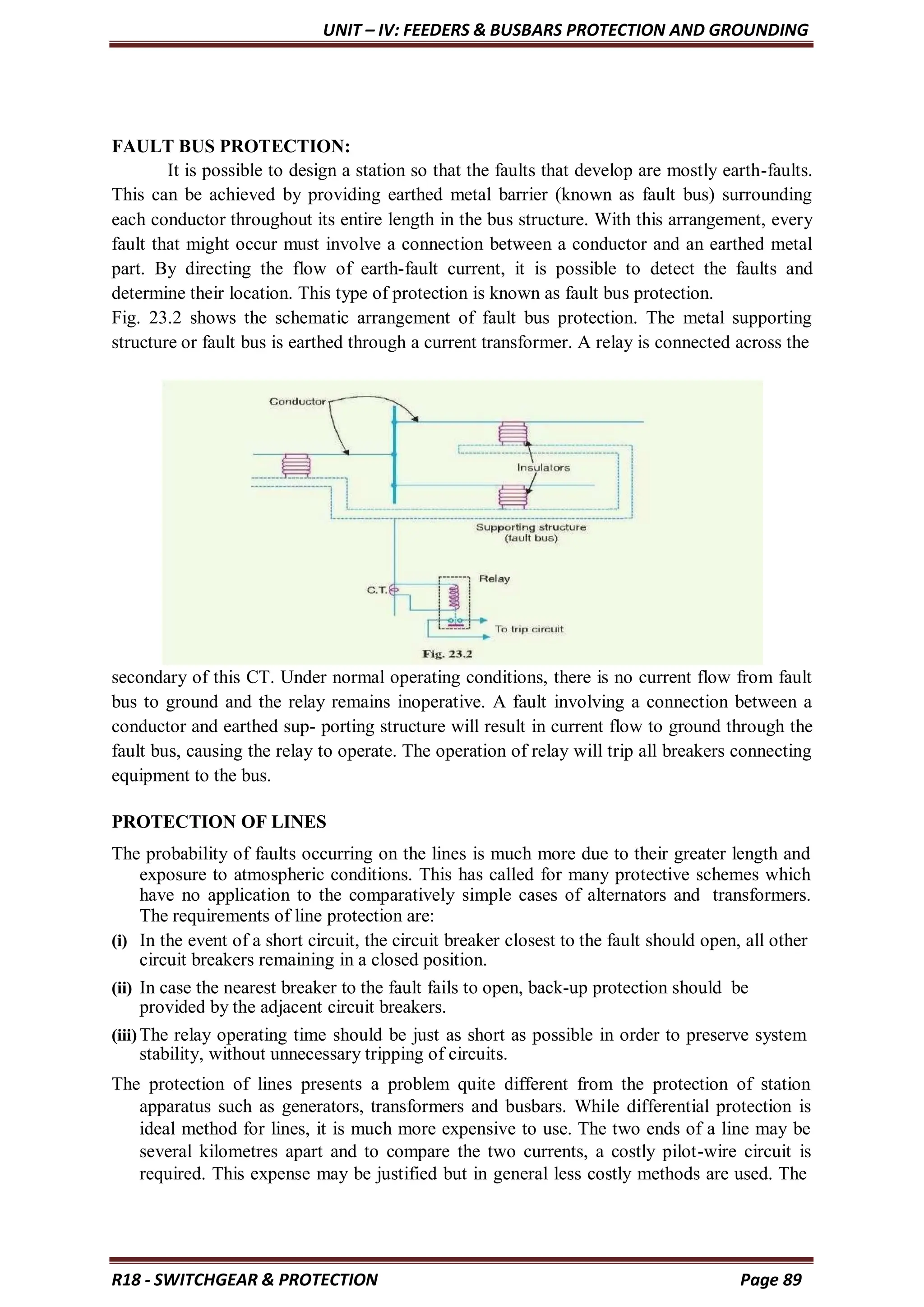 UNIT – IV: FEEDERS & BUSBARS PROTECTION AND GROUNDING
R18 - SWITCHGEAR & PROTECTION Page 89
FAULT BUS PROTECTION:
It is possible to design a station so that the faults that develop are mostly earth-faults.
This can be achieved by providing earthed metal barrier (known as fault bus) surrounding
each conductor throughout its entire length in the bus structure. With this arrangement, every
fault that might occur must involve a connection between a conductor and an earthed metal
part. By directing the flow of earth-fault current, it is possible to detect the faults and
determine their location. This type of protection is known as fault bus protection.
Fig. 23.2 shows the schematic arrangement of fault bus protection. The metal supporting
structure or fault bus is earthed through a current transformer. A relay is connected across the
secondary of this CT. Under normal operating conditions, there is no current flow from fault
bus to ground and the relay remains inoperative. A fault involving a connection between a
conductor and earthed sup- porting structure will result in current flow to ground through the
fault bus, causing the relay to operate. The operation of relay will trip all breakers connecting
equipment to the bus.
PROTECTION OF LINES
The probability of faults occurring on the lines is much more due to their greater length and
exposure to atmospheric conditions. This has called for many protective schemes which
have no application to the comparatively simple cases of alternators and transformers.
The requirements of line protection are:
(i) In the event of a short circuit, the circuit breaker closest to the fault should open, all other
circuit breakers remaining in a closed position.
(ii) In case the nearest breaker to the fault fails to open, back-up protection should be
provided by the adjacent circuit breakers.
(iii)The relay operating time should be just as short as possible in order to preserve system
stability, without unnecessary tripping of circuits.
The protection of lines presents a problem quite different from the protection of station
apparatus such as generators, transformers and busbars. While differential protection is
ideal method for lines, it is much more expensive to use. The two ends of a line may be
several kilometres apart and to compare the two currents, a costly pilot-wire circuit is
required. This expense may be justified but in general less costly methods are used. The
 