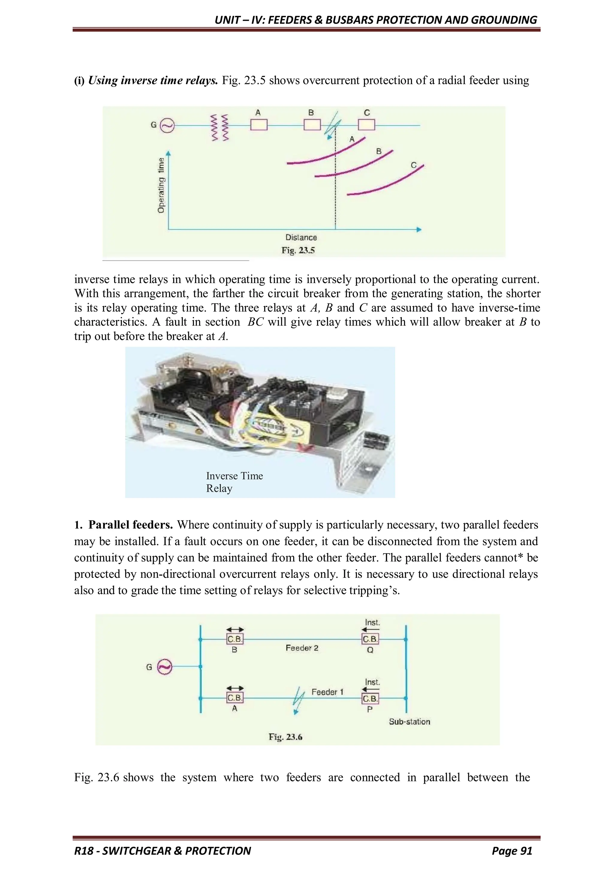 UNIT – IV: FEEDERS & BUSBARS PROTECTION AND GROUNDING
R18 - SWITCHGEAR & PROTECTION Page 91
(i) Using inverse time relays. Fig. 23.5 shows overcurrent protection of a radial feeder using
inverse time relays in which operating time is inversely proportional to the operating current.
With this arrangement, the farther the circuit breaker from the generating station, the shorter
is its relay operating time. The three relays at A, B and C are assumed to have inverse-time
characteristics. A fault in section BC will give relay times which will allow breaker at B to
trip out before the breaker at A.
1. Parallel feeders. Where continuity of supply is particularly necessary, two parallel feeders
may be installed. If a fault occurs on one feeder, it can be disconnected from the system and
continuity of supply can be maintained from the other feeder. The parallel feeders cannot* be
protected by non-directional overcurrent relays only. It is necessary to use directional relays
also and to grade the time setting of relays for selective tripping’s.
Fig. 23.6 shows the system where two feeders are connected in parallel between the
Inverse Time
Relay
 