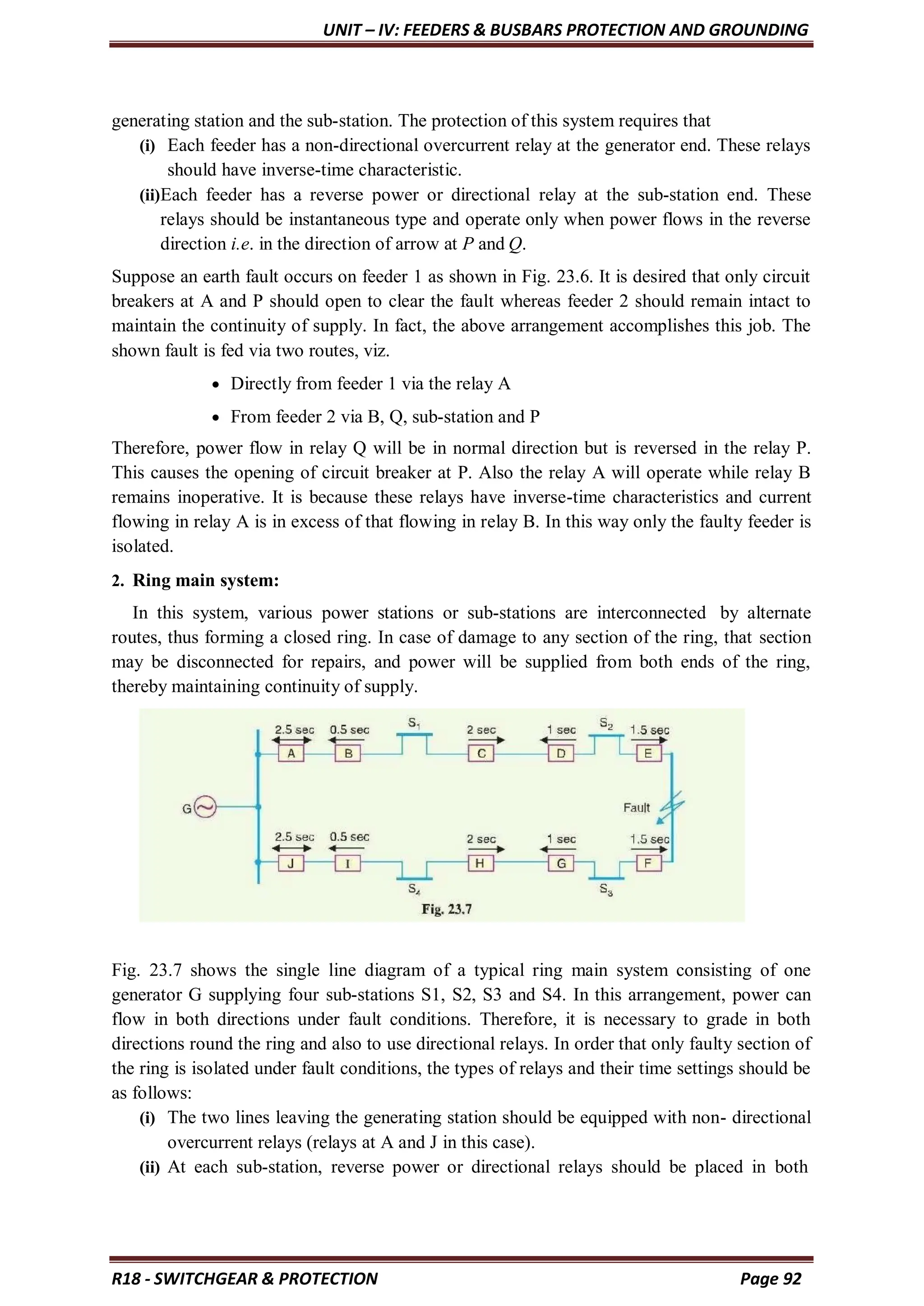 UNIT – IV: FEEDERS & BUSBARS PROTECTION AND GROUNDING
R18 - SWITCHGEAR & PROTECTION Page 92
generating station and the sub-station. The protection of this system requires that
(i) Each feeder has a non-directional overcurrent relay at the generator end. These relays
should have inverse-time characteristic.
(ii)Each feeder has a reverse power or directional relay at the sub-station end. These
relays should be instantaneous type and operate only when power flows in the reverse
direction i.e. in the direction of arrow at P and Q.
Suppose an earth fault occurs on feeder 1 as shown in Fig. 23.6. It is desired that only circuit
breakers at A and P should open to clear the fault whereas feeder 2 should remain intact to
maintain the continuity of supply. In fact, the above arrangement accomplishes this job. The
shown fault is fed via two routes, viz.
 Directly from feeder 1 via the relay A
 From feeder 2 via B, Q, sub-station and P
Therefore, power flow in relay Q will be in normal direction but is reversed in the relay P.
This causes the opening of circuit breaker at P. Also the relay A will operate while relay B
remains inoperative. It is because these relays have inverse-time characteristics and current
flowing in relay A is in excess of that flowing in relay B. In this way only the faulty feeder is
isolated.
2. Ring main system:
In this system, various power stations or sub-stations are interconnected by alternate
routes, thus forming a closed ring. In case of damage to any section of the ring, that section
may be disconnected for repairs, and power will be supplied from both ends of the ring,
thereby maintaining continuity of supply.
Fig. 23.7 shows the single line diagram of a typical ring main system consisting of one
generator G supplying four sub-stations S1, S2, S3 and S4. In this arrangement, power can
flow in both directions under fault conditions. Therefore, it is necessary to grade in both
directions round the ring and also to use directional relays. In order that only faulty section of
the ring is isolated under fault conditions, the types of relays and their time settings should be
as follows:
(i) The two lines leaving the generating station should be equipped with non- directional
overcurrent relays (relays at A and J in this case).
(ii) At each sub-station, reverse power or directional relays should be placed in both
 