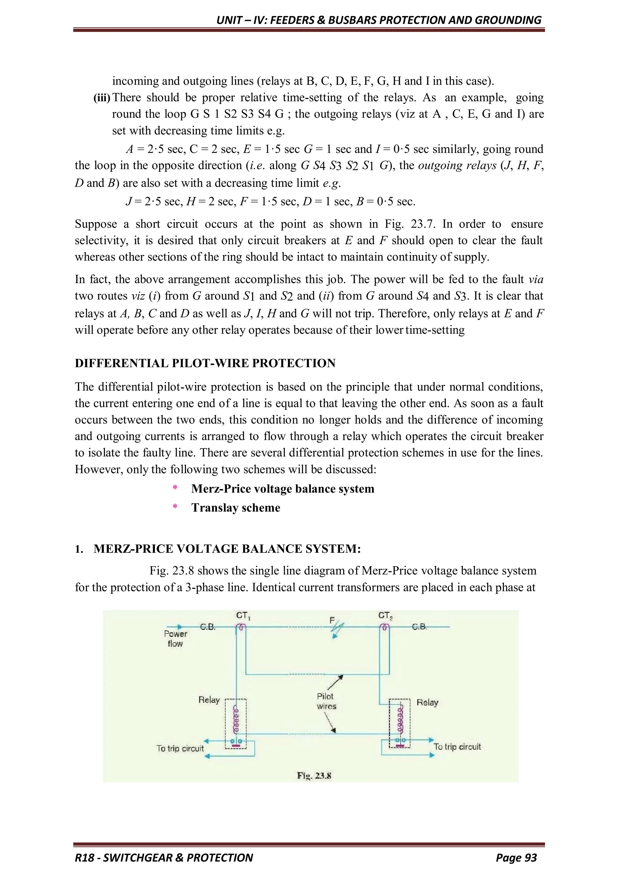 UNIT – IV: FEEDERS & BUSBARS PROTECTION AND GROUNDING
R18 - SWITCHGEAR & PROTECTION Page 93
incoming and outgoing lines (relays at B, C, D, E, F, G, H and I in this case).
(iii)There should be proper relative time-setting of the relays. As an example, going
round the loop G S 1 S2 S3 S4 G ; the outgoing relays (viz at A , C, E, G and I) are
set with decreasing time limits e.g.
A = 2·5 sec, C = 2 sec, E = 1·5 sec G = 1 sec and I = 0·5 sec similarly, going round
the loop in the opposite direction (i.e. along G S4 S3 S2 S1 G), the outgoing relays (J, H, F,
D and B) are also set with a decreasing time limit e.g.
J = 2·5 sec, H = 2 sec, F = 1·5 sec, D = 1 sec, B = 0·5 sec.
Suppose a short circuit occurs at the point as shown in Fig. 23.7. In order to ensure
selectivity, it is desired that only circuit breakers at E and F should open to clear the fault
whereas other sections of the ring should be intact to maintain continuity of supply.
In fact, the above arrangement accomplishes this job. The power will be fed to the fault via
two routes viz (i) from G around S1 and S2 and (ii) from G around S4 and S3. It is clear that
relays at A, B, C and D as well as J, I, H and G will not trip. Therefore, only relays at E and F
will operate before any other relay operates because of their lower time-setting
DIFFERENTIAL PILOT-WIRE PROTECTION
The differential pilot-wire protection is based on the principle that under normal conditions,
the current entering one end of a line is equal to that leaving the other end. As soon as a fault
occurs between the two ends, this condition no longer holds and the difference of incoming
and outgoing currents is arranged to flow through a relay which operates the circuit breaker
to isolate the faulty line. There are several differential protection schemes in use for the lines.
However, only the following two schemes will be discussed:
* Merz-Price voltage balance system
* Translay scheme
1. MERZ-PRICE VOLTAGE BALANCE SYSTEM:
Fig. 23.8 shows the single line diagram of Merz-Price voltage balance system
for the protection of a 3-phase line. Identical current transformers are placed in each phase at
 
