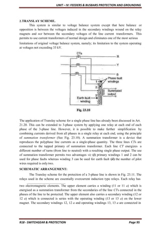 UNIT – IV: FEEDERS & BUSBARS PROTECTION AND GROUNDING
R18 - SWITCHGEAR & PROTECTION Page 95
2.TRANSLAY SCHEME.
This system is similar to voltage balance system except that here balance or
opposition is between the voltages induced in the secondary windings wound on the relay
magnets and not between the secondary voltages of the line current transformers. This
permits to use current transformers of normal design and eliminates one of the most serious
limitations of original voltage balance system, namely; its limitation to the system operating
at voltages not exceeding 33 kV.
The application of Translay scheme for a single phase line has already been discussed in Art.
21.20. This can be extended to 3-phase system by applying one relay at each end of each
phase of the 3-phase line. However, it is possible to make further simplification by
combining currents derived from all phases in a single relay at each end, using the principle
of summation transformer (See Fig. 23.10). A summation transformer is a device that
reproduces the polyphase line currents as a single-phase quantity. The three lines CTs are
connected to the tapped primary of summation transformer. Each line CT energizes a
different number of turns (from line to neutral) with a resulting single phase output. The use
of summation transformer permits two advantages viz (i) primary windings 1 and 2 can be
used for phase faults whereas winding 3 can be used for earth fault (ii) the number of pilot
wires required is onlytwo.
SCHEMATIC ARRANGEMENT:
The Translay scheme for the protection of a 3-phase line is shown in Fig. 23.11. The
relays used in the scheme are essentially overcurrent induction type relays. Each relay has
two electromagnetic elements. The upper element carries a winding (11 or 11 a) which is
energised as a summation transformer from the secondaries of the line CTs connected in the
phases of the line to be protected. The upper element also carries a secondary winding (12 or
12 a) which is connected is series with the operating winding (13 or 13 a) on the lower
magnet. The secondary windings 12, 12 a and operating windings 13, 13 a are connected in
 