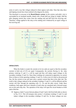 UNIT – IV: FEEDERS & BUSBARS PROTECTION AND GROUNDING
R18 - SWITCHGEAR & PROTECTION Page 96
series in such a way that voltages induced in them oppose each other. Note that relay discs
and tripping circuits have been omitted in the diagram for clarity.
This drawback is overcome in the Beard-Hunter system. In this system, each pilot- wire is
surrounded by an insulated metallic sheath with a break half-way along its length. Half the
pilot charging current thus comes from the sending end and half from the receiving end.
Therefore, voltage applied to the relay at the sending end is balanced by an equal voltage at
the receiving end.
OPERATION:
When the feeder is sound, the currents at its two ends are equal so that the secondary
currents in both sets of CTs are equal. Consequently, the currents flowing in the relay
primary wind-ing 11 and 11 a will be equal and they will induce equal voltages in the
secondary windings 12 and 12a. Since these windings are connected in opposition, no current
flows in them or in the operating windings 13 and 13a. In the event of a fault on the protected
line, the line current at one end must carry a greater current than that at the other end. The
result is that voltages induced in the secondary windings 12 and 12 a will be different and the
current will flow through the operating coils 13, 13a and the pilot circuit. Under these
conditions, both upper and lower elements of each relay are energised and a forward torque
acts on the each relay disc. The operation of the relays will open the circuit breakers at both
ends of the line.
 Suppose a fault F occurs between phases R and Y and is fed from both sides as shown
in Fig. 23.11. This will energise only section 1 of primary windings 11 and 11a and
induce voltages in the secondary windings 12 and 12a. As these voltages are now
 