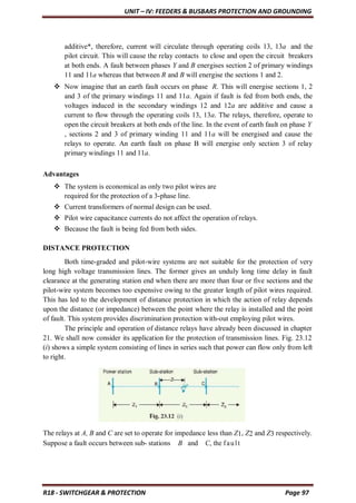 UNIT – IV: FEEDERS & BUSBARS PROTECTION AND GROUNDING
R18 - SWITCHGEAR & PROTECTION Page 97
additive*, therefore, current will circulate through operating coils 13, 13a and the
pilot circuit. This will cause the relay contacts to close and open the circuit breakers
at both ends. A fault between phases Y and B energises section 2 of primary windings
11 and 11a whereas that between R and B will energise the sections 1 and 2.
 Now imagine that an earth fault occurs on phase R. This will energise sections 1, 2
and 3 of the primary windings 11 and 11a. Again if fault is fed from both ends, the
voltages induced in the secondary windings 12 and 12a are additive and cause a
current to flow through the operating coils 13, 13a. The relays, therefore, operate to
open the circuit breakers at both ends of the line. In the event of earth fault on phase Y
, sections 2 and 3 of primary winding 11 and 11a will be energised and cause the
relays to operate. An earth fault on phase B will energise only section 3 of relay
primary windings 11 and 11a.
Advantages
 The system is economical as only two pilot wires are
required for the protection of a 3-phase line.
 Current transformers of normal design can be used.
 Pilot wire capacitance currents do not affect the operation of relays.
 Because the fault is being fed from both sides.
DISTANCE PROTECTION
Both time-graded and pilot-wire systems are not suitable for the protection of very
long high voltage transmission lines. The former gives an unduly long time delay in fault
clearance at the generating station end when there are more than four or five sections and the
pilot-wire system becomes too expensive owing to the greater length of pilot wires required.
This has led to the development of distance protection in which the action of relay depends
upon the distance (or impedance) between the point where the relay is installed and the point
of fault. This system provides discrimination protection with-out employing pilot wires.
The principle and operation of distance relays have already been discussed in chapter
21. We shall now consider its application for the protection of transmission lines. Fig. 23.12
(i) shows a simple system consisting of lines in series such that power can flow only from left
to right.
The relays at A, B and C are set to operate for impedance less than Z1, Z2 and Z3 respectively.
Suppose a fault occurs between sub- stations B and C, the fault
 
