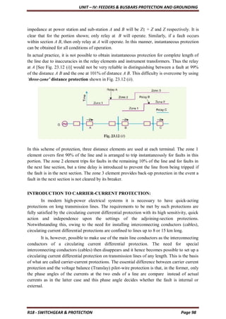 UNIT – IV: FEEDERS & BUSBARS PROTECTION AND GROUNDING
R18 - SWITCHGEAR & PROTECTION Page 98
impedance at power station and sub-station A and B will be Z1 + Z and Z respectively. It is
clear that for the portion shown; only relay at B will operate. Similarly, if a fault occurs
within section A B, then only relay at A will operate. In this manner, instantaneous protection
can be obtained for all conditions of operation.
In actual practice, it is not possible to obtain instantaneous protection for complete length of
the line due to inaccuracies in the relay elements and instrument transformers. Thus the relay
at A [See Fig. 23.12 (i)] would not be very reliable in distinguishing between a fault at 99%
of the distance A B and the one at 101% of distance A B. This difficulty is overcome by using
‘three-zone’ distance protection shown in Fig. 23.12 (ii).
In this scheme of protection, three distance elements are used at each terminal. The zone 1
element covers first 90% of the line and is arranged to trip instantaneously for faults in this
portion. The zone 2 element trips for faults in the remaining 10% of the line and for faults in
the next line section, but a time delay is introduced to prevent the line from being tripped if
the fault is in the next section. The zone 3 element provides back-up protection in the event a
fault in the next section is not cleared by its breaker.
INTRODUCTION TO CARRIER-CURRENT PROTECTION:
In modern high-power electrical systems it is necessary to have quick-acting
protections on long transmission lines. The requirements to be met by such protections are
fully satisfied by the circulating current differential protection with its high sensitivity, quick
action and independence upon the settings of the adjoining-section protections.
Notwithstanding this, owing to the need for installing interconnecting conductors (cables),
circulating current differential protections are confined to lines up to 8 or 15 km long.
It is, however, possible to make use of the main line conductors as the interconnecting
conductors of a circulating current differential protection. The need for special
interconnecting conductors (cables) then disappears and it hence becomes possible to set up a
circulating current differential protection on transmission lines of any length. This is the basis
of what are called carrier-current protections. The essential difference between carrier current
protection and the voltage balance (Translay) pilot-wire protection is that, in the former, only
the phase angles of the currents at the two ends of a line are compare instead of actual
currents as in the latter case and this phase angle decides whether the fault is internal or
external.
 