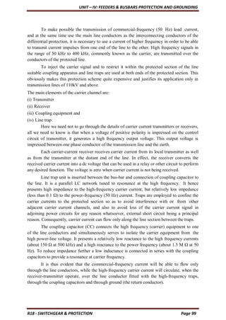 UNIT – IV: FEEDERS & BUSBARS PROTECTION AND GROUNDING
R18 - SWITCHGEAR & PROTECTION Page 99
To make possible the transmission of commercial-frequency (50 Hz) load current,
and at the same time use the main line conductors as the interconnecting conductors of the
differential protection, it is necessary to use a current of higher frequency in order to be able
to transmit current impulses from one end of the line to the other. High frequency signals in
the range of 50 kHz to 400 kHz, commonly known as the carrier, are transmitted over the
conductors of the protected line.
To inject the carrier signal and to restrict it within the protected section of the line
suitable coupling apparatus and line traps are used at both ends of the protected section. This
obviously makes this protection scheme quite expensive and justifies its application only in
transmission lines of 110kV and above.
The main elements of the carrier channel are:
(i) Transmitter
(ii) Receiver
(iii) Coupling equipment and
(iv) Line trap.
Here we need not to go through the details of carrier current transmitters or receivers,
all we need to know is that when a voltage of positive polarity is impressed on the control
circuit of transmitter, it generates a high frequency output voltage. This output voltage is
impressed between one phase conductor of the transmission line and the earth.
Each carrier-current receiver receives carrier current from its local transmitter as well
as from the transmitter at the distant end of the line. In effect, the receiver converts the
received carrier current into a dc voltage that can be used in a relay or other circuit to perform
any desired function. The voltage is zero when carrier current is not being received.
Line trap unit is inserted between the bus-bar and connection of coupling capacitor to
the line. It is a parallel LC network tuned to resonance at the high frequency. It hence
presents high impedance to the high-frequency carrier current, but relatively low impedance
(less than 0.1 Ω) to the power-frequency (50 Hz) current. Traps are employed to confine the
carrier currents to the protected section so as to avoid interference with or from other
adjacent carrier current channels, and also to avoid loss of the carrier current signal in
adjoining power circuits for any reason whatsoever, external short circuit being a principal
reason. Consequently, carrier current can flow only along the line section between the traps.
The coupling capacitor (CC) connects the high frequency (carrier) equipment to one
of the line conductors and simultaneously serves to isolate the carrier equipment from the
high power-line voltage. It presents a relatively low reactance to the high frequency currents
(about 150 Ω at 500 kHz) and a high reactance to the power frequency (about 1.5 M Ω at 50
Hz). To reduce impedance further a low inductance is connected in series with the coupling
capacitors to provide a resonance at carrier frequency.
It is thus evident that the commercial-frequency current will be able to flow only
through the line conductors, while the high-frequency carrier current will circulate, when the
receiver-transmitter operate, over the line conductor fitted with the high-frequency traps,
through the coupling capacitors and through ground (the return conductor).
 