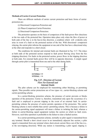 UNIT – IV: FEEDERS & BUSBARS PROTECTION AND GROUNDING
R18 - SWITCHGEAR & PROTECTION Page 100
Methods of Carrier-Current Protection:
There are different methods of carrier current protection and basic forms of carrier
protection are:
(i) Directional Comparison Protection and
(ii) Phase-Comparison Carrier Protection.
(i) Directional Comparison Protection:
The protection operates on the basis of comparison of the fault-power flow directions
at the two ends of the protected line. Operation takes place only when the flow of power at
both ends of the line is in the bus-to-line direction, a condition which will evidently only
arise in event of a fault on the protected section of the line. With directional- comparison
relaying, the carrier pilot informs the equipment at one end of the line how a directional relay
at the other end responds to a short circuit.
The conditions for internal and external faults are illustrated in Fig. 5.17. The relays
at both ends of the protected section respond to fault power flowing away from the bus
(tripping direction). For faults in the protected section, power flows in the tripping direction
at both ends. For external faults power flow will be in opposite directions. A simple signal
through carrier pilot is transmitted from one end to the other during faults.
The pilot scheme can be employed for transmitting either blocking, or permitting
signals. Thus possible carrier protections are of two types viz., carrier-blocking scheme and
carrier-permitting scheme.
In a carrier-blocking protection scheme, the presence of carrier prevents or blocks
operation of the protection. Carrier is, therefore, transmitted only upon the occurrence of a
fault and is employed to prevent tripping in the event of an external fault. In carrier-
permitting scheme the presence of carrier permits operation of the protection. The carrier
blocking scheme is more reliable than carrier- permitting scheme. This is because a failure in
the carrier-permitting signal equipment will mean a failure in isolating the fault, whereas a
failure in carrier-blocking signal equipment isolates the section on which no fault exists.
However, such false operation is preferable to the failure to clear a faulted section.
In a carrier-permitting protection scheme, normally no pilot signal is transmitted from
any terminal. Should a short circuit occur in an immediately adjacent line section, a pilot
signal is transmitted from any terminal where short-circuit current flows out of the line (i.e.,
in the non-tripping direction). While any station is transmitting a pilot signal, tripping is
 