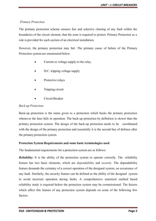 UNIT – I: CIRCUIT BREAKERS
R18 - SWITCHGEAR & PROTECTION Page 5
Primary Protection
The primary protection scheme ensures fast and selective clearing of any fault within the
boundaries of the circuit element, that the zone is required to protect. Primary Protection as a
rule is provided for each section of an electrical installation.
However, the primary protection may fail. The primary cause of failure of the Primary
Protection system are enumerated below.
 Current or voltage supply to the relay.
 D.C. tripping voltage supply
 Protective relays
 Tripping circuit
 Circuit Breaker
Back-up Protection
Back-up protection is the name given to a protection which backs the primary protection
whenever the later fails in operation. The back-up protection by definition is slower than the
primary protection system. The design of the back-up protection needs to be coordinated
with the design of the primary protection and essentially it is the second line of defence after
the primary protection system.
Protection System Requirements and some basic terminologies used
The fundamental requirements for a protection system are as follows:
Reliability: It is the ability of the protection system to operate correctly. The reliability
feature has two basic elements, which are dependability and security. The dependability
feature demands the certainty of a correct operation of the designed system, on occurrence of
any fault. Similarly, the security feature can be defined as the ability of the designed system
to avoid incorrect operation during faults. A comprehensive statistical method based
reliability study is required before the protection system may be commissioned. The factors
which affect this feature of any protection system depends on some of the following few
factors.
 
