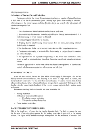 UNIT – IV: FEEDERS & BUSBARS PROTECTION AND GROUNDING
R18 - SWITCHGEAR & PROTECTION Page 104
tripping does not occur.
Advantages of Carrier-Current Protection:
Carrier current over the power line provides simultaneous tripping of circuit breakers
at both ends of the line in one to three cycles. Thereby high speed fault clearing is obtained,
which improves the power system stability. Besides, there are several other advantages of
carrier-current protection.
These are:
1. Fast, simultaneous operation of circuit breakers at both ends.
2. Auto-reclosing simultaneous reclosing signal is sent thereby simultaneous (1 to 3
cycles) reclosing of circuit breaker is obtained.
3. Fast clearing prevents shocks to systems.
4. Tripping due to synchronising power surges does not occur, yet during internal
fault clearing is obtained.
5. For simultaneous faults, carrier-current protection provides easy discrimination.
6. Carrier-current relaying is best suited for fast relaying in conjunction with modern
fast circuit breakers.
7. No separate wires are required for signalling, as the power lines themselves carry
power as well as communication signalling. Hence the capital and operating costs are
smaller.
The main application of power line carrier has been for the purpose of supervisory
control, telephone communication, telemetering and relaying.
BUS-BARPROTECTION
When the fault occurs on the bus bars whole of the supply is interrupted, and all the
healthy feeders are disconnected. The majority of the faults is single phase in nature, and
these faults are temporary. The bus zone fault occurs because of various reasons likes failure
of support insulators, failure of circuit breakers, foreign object accidentally falling across the
bus bar, etc., for removing the bus fault, all the circuits connecting to the faulty section needs
to be open.
The most commonly used schemes for bus zone protection are:
 Backup protection
 Differential Overcurrent Protection
o Circulating current protection
o Voltage Overvoltage Protection
 Frame leakage protection.
BACKUPPROTECTIONFORBUS-BARS
This is the simple way of protecting the bus-bar from the fault. The fault occurs on the bus-
bar because of the supplying system. So the backup protection is provided to the supply
system. The figure below shows the simple arrangement for the protection of bus-bar. The
 