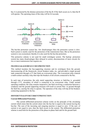 UNIT – IV: FEEDERS & BUSBARS PROTECTION AND GROUNDING
R18 - SWITCHGEAR & PROTECTION Page 105
bus A is protected by the distance protection of the bus B. If the fault occurs on A, then the B
will operate. The operating times of the relay will be 0.4 seconds.
The bus-bar protection system has few disadvantages likes the protection system is slow.
Such system is mainly used for the protection of the transmission lines. But as the protection
system is very economical, thereby it is also used for the bus-bar protection.
This protective scheme is not used for small switchgear system. The backup protection
system has many disadvantages likes delayed in action, disconnections of more circuits for
two or more transmission line requires etc.
FRAMELEAKAGEORFAULT-BUSPROTECTION
This method insulates the bus-supporting structure and its switchgear from the ground,
interconnecting all the framework, circuit breakers tanks, etc. and provided a single ground
tank connection through a CT that feeds an overcurrent relay. The overcurrent relay controls
a multi-contact auxiliary relay that trips the breakers of all circuits connected to the bus.
In such type of protection, the only metal supporting structure or fault-bus is grounded
through a CT, secondary of which is connected to an overcurrent relay. Under normal
operating condition, the relay remains inoperative, but fault involving a connection between a
conductor and the ground supporting structure will result in current flow to ground through
the fault bus, causing the relay to operate. The operation of the relay will trip all the breakers
connecting equipment to the bus.
DIFFERENTIALOVERCURRENTPROTECTION
Current Differential Protection
The current differential protection scheme works on the principle of the circulating
current which states that the current enters into the bus-bar is equal to the current leaving the
bus-bar. The sum of the incoming and outgoing junction is equal to zero. If the sum of
current is not equal to zero, then the fault occurs in the system. The differential protection
scheme is used both for the protection of the phase-to-phase fault and for the ground fault
 