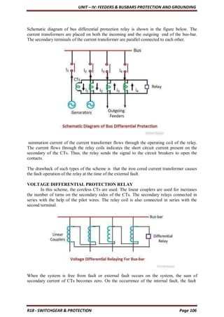 UNIT – IV: FEEDERS & BUSBARS PROTECTION AND GROUNDING
R18 - SWITCHGEAR & PROTECTION Page 106
Schematic diagram of bus differential protection relay is shown in the figure below. The
current transformers are placed on both the incoming and the outgoing end of the bus-bar.
The secondary terminals of the current transformer are parallel connected to each other.
summation current of the current transformer flows through the operating coil of the relay.
The current flows through the relay coils indicates the short circuit current present on the
secondary of the CTs. Thus, the relay sends the signal to the circuit breakers to open the
contacts.
The drawback of such types of the scheme is that the iron cored current transformer causes
the fault operation of the relay at the time of the external fault.
VOLTAGE DIFFERENTIAL PROTECTION RELAY
In this scheme, the coreless CTs are used. The linear couplers are used for increases
the number of turns on the secondary sides of the CTs. The secondary relays connected in
series with the help of the pilot wires. The relay coil is also connected in series with the
second terminal.
When the system is free from fault or external fault occurs on the system, the sum of
secondary current of CTs becomes zero. On the occurrence of the internal fault, the fault
 