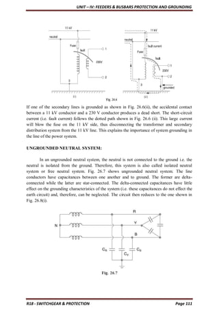 UNIT – IV: FEEDERS & BUSBARS PROTECTION AND GROUNDING
R18 - SWITCHGEAR & PROTECTION Page 111
If one of the secondary lines is grounded as shown in Fig. 26.6(ii), the accidental contact
between a 11 kV conductor and a 230 V conductor produces a dead short. The short-circuit
current (i.e. fault current) follows the dotted path shown in Fig. 26.6 (ii). This large current
will blow the fuse on the 11 kV side, thus disconnecting the transformer and secondary
distribution system from the 11 kV line. This explains the importance of system grounding in
the line of the power system.
UNGROUNDED NEUTRAL SYSTEM:
In an ungrounded neutral system, the neutral is not connected to the ground i.e. the
neutral is isolated from the ground. Therefore, this system is also called isolated neutral
system or free neutral system. Fig. 26.7 shows ungrounded neutral system. The line
conductors have capacitances between one another and to ground. The former are delta-
connected while the latter are star-connected. The delta-connected capacitances have little
effect on the grounding characteristics of the system (i.e. these capacitances do not effect the
earth circuit) and, therefore, can be neglected. The circuit then reduces to the one shown in
Fig. 26.8(i).
 