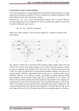 UNIT – IV: FEEDERS & BUSBARS PROTECTION AND GROUNDING
R18 - SWITCHGEAR & PROTECTION Page 112
Circuit behavior under normal conditions:
Let us discuss the behavior of ungrounded neutral system under normal conditions (i.e. under
steady state and balanced conditions). The line is assumed to be perfectly transposed so that
each conductor has the same capacitance to ground.
Therefore, CR = CY = CB = C (say). Since the phase voltages V RN, V YN and V BN have
the same magnitude (of course, displaced 120° from one another), the capacitive currents IR,
IY and IB will have the same value i.e.
IR = IY = IB = V ph/XC in magnitude
Where Vph = Phase voltage (i.e. line-to-neutral voltage) XC = Capacitive reactance of the
line to ground
The capacitive currents IR, IY and IB lead their respective phase voltages VRN, VYN and
VBN by 90° as shown in the phasor diagram in Fig. 26.8(ii). The three capacitive currents
are equal in magnitude and are displaced 120° from each other. Therefore, their phasor sum
is zero. As a result, no current flows to ground and the potential of neutral is the same as the
ground potential. Therefore, ungrounded neutral system poses no problems under normal
conditions. However, as we shall see, currents and voltages are greatly influenced during
fault conditions. Circuit behavior under single line to ground-fault. Let us discuss the
behavior of un grounded neutral system when single line to ground fault occurs. Suppose line
to ground fault occurs in line B at some point F. The *circuit then becomes as shown in Fig.
26.9(i). The capacitive currents IR and IY flow through the lines R and Y respectively. The
voltages driving IR and IY are VBR and VBY respectively. Note that VBR and VBY are the
line voltages [See Fig. 26.9 (ii)]. The paths of IR and IY are essentially capacitive. Therefore,
 