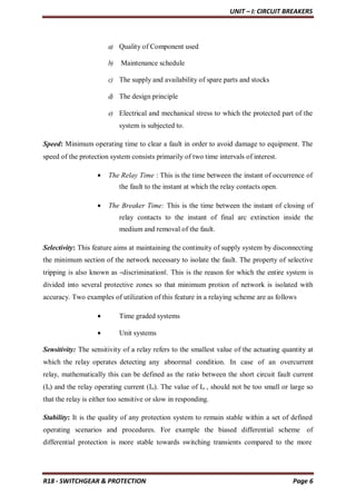 UNIT – I: CIRCUIT BREAKERS
R18 - SWITCHGEAR & PROTECTION Page 6
a) Quality of Component used
b) Maintenance schedule
c) The supply and availability of spare parts and stocks
d) The design principle
e) Electrical and mechanical stress to which the protected part of the
system is subjected to.
Speed: Minimum operating time to clear a fault in order to avoid damage to equipment. The
speed of the protection system consists primarily of two time intervals of interest.
 The Relay Time : This is the time between the instant of occurrence of
the fault to the instant at which the relay contacts open.
 The Breaker Time: This is the time between the instant of closing of
relay contacts to the instant of final arc extinction inside the
medium and removal of the fault.
Selectivity: This feature aims at maintaining the continuity of supply system by disconnecting
the minimum section of the network necessary to isolate the fault. The property of selective
tripping is also known as ―discrimination‖. This is the reason for which the entire system is
divided into several protective zones so that minimum protion of network is isolated with
accuracy. Two examples of utilization of this feature in a relaying scheme are as follows
 Time graded systems
 Unit systems
Sensitivity: The sensitivity of a relay refers to the smallest value of the actuating quantity at
which the relay operates detecting any abnormal condition. In case of an overcurrent
relay, mathematically this can be defined as the ratio between the short circuit fault current
(Is) and the relay operating current (Io). The value of Io , should not be too small or large so
that the relay is either too sensitive or slow in responding.
Stability: It is the quality of any protection system to remain stable within a set of defined
operating scenarios and procedures. For example the biased differential scheme of
differential protection is more stable towards switching transients compared to the more
 