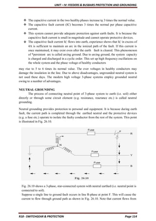 UNIT – IV: FEEDERS & BUSBARS PROTECTION AND GROUNDING
R18 - SWITCHGEAR & PROTECTION Page 114
 The capacitive current in the two healthy phases increase to 3 times the normal value.
 The capacitive fault current (IC) becomes 3 times the normal per phase capacitive
current.
 This system cannot provide adequate protection against earth faults. It is because the
capacitive fault current is small in magnitude and cannot operate protective devices.
 The capacitive fault current IC flows into earth, experience shows that IC in excess of
4A is sufficient to maintain an arc in the ionized path of the fault. If this current is
once maintained, it may exist even after the earth fault is cleared. This phenomenon
of *persistent arc is called arcing ground. Due to arcing ground, the system capacity
is charged and discharged in a cyclic order. This set up high frequency oscillations on
the whole system and the phase voltage of healthy conductors
may rise to 5 to 6 times its normal value. The over voltages in healthy conductors may
damage the insulation in the line. Due to above disadvantages, ungrounded neutral system is
not used these days. The modern high voltage 3-phase systems employ grounded neutral
owing to a number of advantages.
NEUTRAL GROUNDING
The process of connecting neutral point of 3-phase system to earth (i.e. soil) either
directly or through some circuit element (e.g. resistance, reactance etc.) is called neutral
grounding.
Neutral grounding provides protection to personal and equipment. It is because during earth
fault, the current path is completed through the earthed neutral and the protective devices
(e.g. a fuse etc.) operate to isolate the faulty conductor from the rest of the system. This point
is illustrated in Fig. 26.10.
Fig. 26.10 shows a 3-phase, star-connected system with neutral earthed (i.e. neutral point is
connected to soil).
Suppose a single line to ground fault occurs in line R-phase at point F. This will cause the
current to flow through ground path as shown in Fig. 26.10. Note that current flows from
 