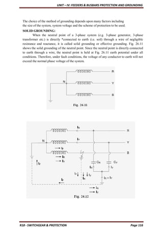 UNIT – IV: FEEDERS & BUSBARS PROTECTION AND GROUNDING
R18 - SWITCHGEAR & PROTECTION Page 116
The choice of the method of grounding depends upon many factors including
the size of the system, system voltage and the scheme of protection to be used.
SOLID GROUNDING:
When the neutral point of a 3-phase system (e.g. 3-phase generator, 3-phase
transformer etc.) is directly *connected to earth (i.e. soil) through a wire of negligible
resistance and reactance, it is called solid grounding or effective grounding. Fig. 26.11
shows the solid grounding of the neutral point. Since the neutral point is directly connected
to earth through a wire, the neutral point is held at Fig. 26.11 earth potential under all
conditions. Therefore, under fault conditions, the voltage of any conductor to earth will not
exceed the normal phase voltage of the system.
 