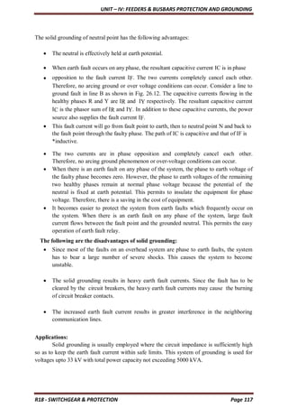 UNIT – IV: FEEDERS & BUSBARS PROTECTION AND GROUNDING
R18 - SWITCHGEAR & PROTECTION Page 117
The solid grounding of neutral point has the following advantages:
 The neutral is effectively held at earth potential.
 When earth fault occurs on any phase, the resultant capacitive current IC is in phase
 opposition to the fault current IF. The two currents completely cancel each other.
Therefore, no arcing ground or over voltage conditions can occur. Consider a line to
ground fault in line B as shown in Fig. 26.12. The capacitive currents flowing in the
healthy phases R and Y are IR and IY respectively. The resultant capacitive current
IC is the phasor sum of IR and IY. In addition to these capacitive currents, the power
source also supplies the fault current IF.
 This fault current will go from fault point to earth, then to neutral point N and back to
the fault point through the faulty phase. The path of IC is capacitive and that of IF is
*inductive.
 The two currents are in phase opposition and completely cancel each other.
Therefore, no arcing ground phenomenon or over-voltage conditions can occur.
 When there is an earth fault on any phase of the system, the phase to earth voltage of
the faulty phase becomes zero. However, the phase to earth voltages of the remaining
two healthy phases remain at normal phase voltage because the potential of the
neutral is fixed at earth potential. This permits to insulate the equipment for phase
voltage. Therefore, there is a saving in the cost of equipment.
 It becomes easier to protect the system from earth faults which frequently occur on
the system. When there is an earth fault on any phase of the system, large fault
current flows between the fault point and the grounded neutral. This permits the easy
operation of earth fault relay.
The following are the disadvantages of solid grounding:
 Since most of the faults on an overhead system are phase to earth faults, the system
has to bear a large number of severe shocks. This causes the system to become
unstable.
 The solid grounding results in heavy earth fault currents. Since the fault has to be
cleared by the circuit breakers, the heavy earth fault currents may cause the burning
of circuit breaker contacts.
 The increased earth fault current results in greater interference in the neighboring
communication lines.
Applications:
Solid grounding is usually employed where the circuit impedance is sufficiently high
so as to keep the earth fault current within safe limits. This system of grounding is used for
voltages upto 33 kV with total power capacity not exceeding 5000 kVA.
 