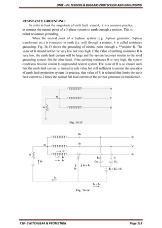 UNIT – IV: FEEDERS & BUSBARS PROTECTION AND GROUNDING
R18 - SWITCHGEAR & PROTECTION Page 118
RESISTANCE GROUNDING:
In order to limit the magnitude of earth fault current, it is a common practice
to connect the neutral point of a 3-phase system to earth through a resistor. This is
called resistance grounding.
When the neutral point of a 3-phase system (e.g. 3-phase generator, 3-phase
transformer etc.) is connected to earth (i.e. soil) through a resistor, it is called resistance
grounding. Fig. 26.13 shows the grounding of neutral point through a **resistor R. The
value of R should neither be very low nor very high. If the value of earthing resistance R is
very low, the earth fault current will be large and the system becomes similar to the solid
grounding system. On the other hand, if the earthing resistance R is very high, the system
conditions become similar to ungrounded neutral system. The value of R is so chosen such
that the earth fault current is limited to safe value but still sufficient to permit the operation
of earth fault protection system. In practice, that value of R is selected that limits the earth
fault current to 2 times the normal full load current of the earthed generator or transformer.
 