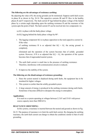 UNIT – IV: FEEDERS & BUSBARS PROTECTION AND GROUNDING
R18 - SWITCHGEAR & PROTECTION Page 119
The following are the advantages of resistance earthing:
By adjusting the value of R, the arcing grounds can be minimised. Suppose earth fault occurs
in phase B as shown in Fig. 26.14. The capacitive currents IR and IY flow in the healthy
phases R and Y respectively. The fault current IF lags behind the phase voltage of the faulted
phase by a certain angle depending upon the earthing resistance R and the reactance of the
system upto the point of fault. The fault current IF can be resolved into two components viz.
(a) IF1 in phase with the faulty phase voltage.
(b) IF2 lagging behind the faulty phase voltage by 90°.
1. The lagging component IF2 is in phase opposition to the total capacitive current IC.
If the value
of earthing resistance R is so adjusted that IF2 = IC, the arcing ground is
completely
eliminated and the operation of the system becomes that of solidly grounded
system. However, if R is so adjusted that IF2 < IC, the operation of the system
becomes that of ungrounded neutral system.
2. The earth fault current is small due to the presence of earthing resistance.
Therefore, interference with communication circuits is reduced.
3. It improves the stability of the system.
The following are the disadvantages of resistance grounding:
1. Since the system neutral is displaced during earth faults, the equipment has to be
insulated for higher voltages.
2. This system is costlier than the solidly grounded system.
3. A large amount of energy is produced in the earthing resistance during earth faults.
Sometimes it becomes difficult to dissipate this energy to atmosphere.
Applications:
It is used on a system operating at voltages between 2.2 kV and 33 kV with power
source capacity more than 5000 kVA.
REACTANCE GROUNDING:
In this system, a reactance is inserted between the neutral and ground as shown in Fig.
26.15. The purpose of reactance is to limit the earth fault current. By changing the earthing
reactance, the earth fault current can change to obtain the conditions similar to that of solid
grounding.
 