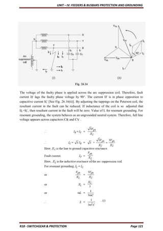 UNIT – IV: FEEDERS & BUSBARS PROTECTION AND GROUNDING
R18 - SWITCHGEAR & PROTECTION Page 121
The voltage of the faulty phase is applied across the arc suppression coil. Therefore, fault
current IF lags the faulty phase voltage by 90°. The current IF is in phase opposition to
capacitive current IC [See Fig. 26.16(ii)]. By adjusting the tappings on the Peterson coil, the
resultant current in the fault can be reduced. If inductance of the coil is so adjusted that
IL=IC, then resultant current in the fault will be zero. Value of L for resonant grounding. For
resonant grounding, the system behaves as an ungrounded neutral system. Therefore, full line
voltage appears across capacitors CR and CY .
 