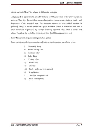 UNIT – I: CIRCUIT BREAKERS
R18 - SWITCHGEAR & PROTECTION Page 7
simple and basic Merz Price scheme in differential protection
Adequacy: It is economically unviable to have a 100% protection of the entire system in
concern. Therefore, the cost of the designed protection system varies with the criticality and
importance of the protected zone. The protection system for more critical portions is
generally costly, as all the features of a good protection system is maximized here. But a
small motor can be protected by a simple thermally operated relay, which is simple and
cheap. Therefore, the cost of the protection system should be adequate in its cost.
Some basic terminologies used in protection system
Some basic terminologies commonly used in the protection system are enlisted below.
i) Measuring Relay
ii) Fault Clearing Time
iii) Auxiliary relay
iv) Relay Time
v) Pick up value
vi) Reset Value
vii) Drop out
viii) Reach ( under and over reaches)
ix) Relay Burden
x) Unit/ Non unit protection
xi) All or Nothing relay
 