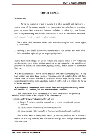 UNIT – I: CIRCUIT BREAKERS
R18 - SWITCHGEAR & PROTECTION Page 8
CIRCUIT BREAKER
Introduction:
During the operation of power system, it is often desirable and necessary to
switch on or off the various circuits (e.g., transmission lines, distributors, generating
plants etc.) under both normal and abnormal conditions. In earlier days, this function
used to be performed by a switch and a fuse placed in series with the circuit. However,
such a means of control presents two disadvantages.
1. Firstly, when a fuse blows out, it takes quite some time to replace it and restore supply
to thecustomers.
2. Secondly, a fuse cannot successfully interrupt heavy fault currents that result from
faults on modern high- voltage and large capacity circuits.
Due to these disadvantages, the use of switches and fuses is limited to low voltage and
small capacity circuits where frequent operations are not expected e.g., for switching and
protection of distribution transformers, lighting circuits, branch circuits of distribution
lines etc.
With the advancement of power system, the lines and other equipment operate at very
high voltages and carry large currents. The arrangement of switches along with fuses
cannot serve the desired function of switchgear in such high capacity circuits. This
necessitates employing a more dependable means of control such as is obtained by the use
of circuit breakers.
A circuit breaker can make or break a circuit either manually or automatically under
all conditions viz., no-load, full- load and short-circuit conditions.
This characteristic of the circuit breaker has made it very useful equipment for
switching and protection of various parts of the power system.
A circuit breaker is a piece of equipment which can
(i) Make or break a circuit either manually or by remote control under normal
conditions.
(ii) Break a circuit automatically under fault conditions
(iii) Make a circuit either manually or by remote control under fault conditions
Thus a circuit breaker incorporates manual (or remote control) as well as automatic
control for switching functions. The latter control employs relays and operates only under
fault conditions.
 