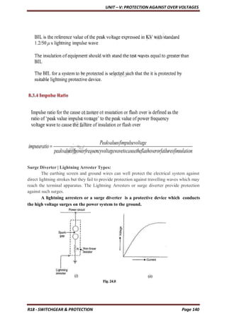 UNIT – V: PROTECTION AGAINST OVER VOLTAGES
R18 - SWITCHGEAR & PROTECTION Page 140
Surge Diverter | Lightning Arrester Types:
The earthing screen and ground wires can well protect the electrical system against
direct lightning strokes but they fail to provide protection against travelling waves which may
reach the terminal apparatus. The Lightning Arresters or surge diverter provide protection
against such surges.
A lightning arresters or a surge diverter is a protective device which conducts
the high voltage surges on the power system to the ground.
 