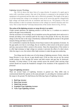 UNIT – V: PROTECTION AGAINST OVER VOLTAGES
R18 - SWITCHGEAR & PROTECTION Page 141
Lightning Arrester Working:
Fig. 24.8 (i) shows the basic form of a surge diverter. It consists of a spark gap in
series with a non-linear resistor. One end of the diverter is connected to the terminal of the
equipment to be protected and the other end is effectively grounded. The length of the gap is
so set that normal line voltage is not enough to cause an arc across the gap but a dangerously
high voltage will break down the air insulation and form an arc. The property of the non-
linear resistance is that its resistance decreases as the voltage (or current) increases and vice-
versa. This is clear from the *volt/amp characteristic of the resistor shown in Fig. 24.8 (ii).
The action of the lightning arresters or surge diverter is as under:
•Under normal operation, the lightning arrester is off the line i.e. it conducts no current to
earth or the gap is non-conducting.
•On the occurrence of overvoltage, the air insulation across the gap breaks down and an arc is
formed, providing a low resistance path for the surge to the ground. In this way, the excess
charge on the line due to the surge is harmlessly conducted through the arrester to the ground
instead of being sent back over the line.
•It is worthwhile to mention the function of non-linear resistor in the operation of arrester. As
the gap sparks over due to overvoltage, the arc would be a short circuit on the power system
and may cause power-follow current in the arrester. Since the characteristic of the resistor is
to offer high resistance to high voltage (or current), it prevents the effect of a short circuit.
After the surge is over, the resistor offers high resistance to make the gap non-conducting.
Two things must be taken care of in the design of lightning arresters. Firstly, when the
Surge Diverter is over, the arc in gap should cease. If the arc does not go out, the current
would continue to flow through the resistor and both resistor and gap may be destroyed.
Secondly, I R drop (where I is the surge current) across the arrester when carrying surge
current should not exceed the breakdown strength of the insulation of the equipment to be
protected.
Types of Lightning Arresters:
There are several Types of Lightning Arresters in general use. They differ only in
constructional details but operate on the same principle viz. providing low resistance path for
the surges to the ground. We shall discuss the following Types of Lightning Arresters:
1. Rod Gap Arrester
2. Horn Gap Arrester
3. Multi Gap Arrester
4. Expulsion Type Lightning Arrester
5. Valve Type Lightning Arrester
 