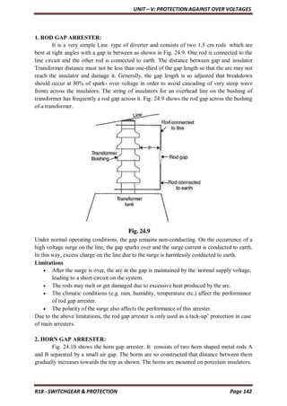 UNIT – V: PROTECTION AGAINST OVER VOLTAGES
R18 - SWITCHGEAR & PROTECTION Page 142
1. ROD GAP ARRESTER:
It is a very simple Line type of diverter and consists of two 1.5 cm rods which are
bent at tight angles with a gap in between as shown in Fig. 24.9. One rod is connected to the
line circuit and the other rod is connected to earth. The distance between gap and insulator
Transformer distance must not be less than one-third of the gap length so that the arc may not
reach the insulator and damage it. Generally, the gap length is so adjusted that breakdown
should occur at 80% of spark- over voltage in order to avoid cascading of very steep wave
fronts across the insulators. The string of insulators for an overhead line on the bushing of
transformer has frequently a rod gap across it. Fig. 24.9 shows the rod gap across the bushing
of a transformer.
Under normal operating conditions, the gap remains non-conducting. On the occurrence of a
high voltage surge on the line, the gap sparks over and the surge current is conducted to earth.
In this way, excess charge on the line due to the surge is harmlessly conducted to earth.
Limitations
 After the surge is over, the arc in the gap is maintained by the /
normal supply voltage,
leading to a short-circuit on the system.
 The rods may melt or get damaged due to excessive heat produced by the arc.
 The climatic conditions (e.g. rain, humidity, temperature etc.) affect the performance
of rod gap arrester.
 The polarity of the surge also affects the performance of this arrester.
Due to the above limitations, the rod gap arrester is only used as a tack-up’ protection in case
of main arresters.
2. HORN GAP ARRESTER:
Fig. 24.10 shows the horn gap arrester. It consists of two horn shaped metal rods A
and B separated by a small air gap. The horns are so constructed that distance between them
gradually increases towards the top as shown. The horns are mounted on porcelain insulators.
 