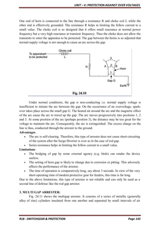 UNIT – V: PROTECTION AGAINST OVER VOLTAGES
R18 - SWITCHGEAR & PROTECTION Page 143
One end of horn is connected to the line through a resistance R and choke coil L while the
other end is effectively grounded. The resistance R helps in limiting the follow current to a
small value. The choke coil is so designed that it offers small reactance at normal power
frequency but a very high reactance at transient frequency. Thus the choke does not allow the
transients to enter the apparatus to be protected. The gap between the horns is so adjusted that
normal supply voltage is not enough to cause an arc across the gap.
Under normal conditions, the gap is non-conducting i.e. normal supply voltage is
insufficient to initiate the arc between the gap. On the occurrence of an overvoltage, spark-
over takes place across the small gap G. The heated air around the arc and the magnetic effect
of the arc cause the arc to travel up the gap. The arc moves progressively into positions 1, 2
and 3. At some position of the arc (perhaps position 3), the distance may be too great for the
voltage to maintain the arc. Consequently, the arc is extinguished. The excess charge on the
line is thus, conducted through the arrester to the ground.
Advantages
 The arc is self-clearing. Therefore, this type of arrester does not cause short-circuiting
of the system after the Surge Diverter is over as in the case of rod gap.
 Series resistance helps in limiting the follow current to a small value.
Limitations
 The bridging of gap by some external agency (e.g. birds) can render the device
useless.
 The setting of horn gap is likely to change due to corrosion or pitting. This adversely
affects the performance of the arrester.
 The time of operation is comparatively long, say about 3 seconds. In view of the very
short operating time of modern protective gear for feeders, this time is far long.
Due to the above limitations, this type of arrester is not reliable and can only be used as a
second line of defense like the rod gap arrester.
3. MULTI GAP ARRESTER:
Fig. 24.11 shows the multigap arrester. It consists of a series of metallic (generally
alloy of zinc) cylinders insulated from one another and separated by small intervals of air
 