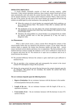 UNIT – I: CIRCUIT BREAKERS
R18 - SWITCHGEAR & PROTECTION Page 9
OPERATING PRINCIPLE:
A circuit breaker essentially consists of fixed and moving contacts, called
Electrodes. Under normal operating conditions, these contacts remain closed and will not
open automatically until and unless the system becomes faulty. Of course, the contacts
can be opened manually or by remote control whenever desired. When a fault occurs on
any part of the system, the trip coils of the circuit breaker get energized and the moving
contacts are pulled apart by some mechanism, thus opening the circuit.
 When the contacts of a circuit breaker are separated under fault conditions, an
arc is struck between them. The current is thus able to continue until the
discharge ceases.
 The production of arc not only delays the current interruption process but it
also generates enormous heat which may cause damage to the system or to the
circuit breaker itself.
 Therefore, the main problem in a circuit breaker is to extinguish the arc within
the shortest possible time so that heat generated by it may not reach a
dangerous value.
Arc Phenomenon:
When a short circuit occurs, a heavy current flows through the contacts of the
circuit breaker before they are opened by the protective system. At the instant when the
contacts begin to separate, the contact area decreases rapidly and large fault current
causes increased current density and hence rise in temperature. The heat produced in the
medium between contacts (usually the medium is oil or air) Is sufficient to ionize the air
or vaporize and ionize the oil. The ionized air or vapor acts as conductor and an arc is
struck between the contacts.
 The potential difference between the contacts is quite small and is just sufficient to
maintain the arc.
 The arc provides a low resistance path and consequently the current in the circuit
remains UN interrupted so long as the arc persists.
 During the arcing period, the current flowing between the contacts depends upon the
arc resistance. The greater the arc resistance, the smaller the current that flows
between the contacts.
The arc resistance depends upon the following factors:
1. Degree of ionization- the arc resistance increases with the decrease in the number
of ionized particles between the contacts.
2. Length of the arc— the arc resistance increases with the length of the arc i.e.,
separation ofcontacts.
3. Cross-section of arc— the arc resistance increases with the decrease in area of X-
section of the arc.
 