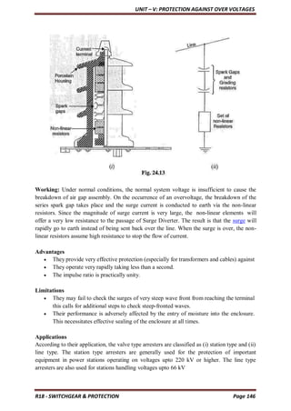 UNIT – V: PROTECTION AGAINST OVER VOLTAGES
R18 - SWITCHGEAR & PROTECTION Page 146
Working: Under normal conditions, the normal system voltage is insufficient to cause the
breakdown of air gap assembly. On the occurrence of an overvoltage, the breakdown of the
series spark gap takes place and the surge current is conducted to earth via the non-linear
resistors. Since the magnitude of surge current is very large, the non-linear elements will
offer a very low resistance to the passage of Surge Diverter. The result is that the surge will
rapidly go to earth instead of being sent back over the line. When the surge is over, the non-
linear resistors assume high resistance to stop the flow of current.
Advantages
 They provide very effective protection (especially for transformers and cables) against
 They operate very rapidly taking less than a second.
 The impulse ratio is practically unity.
Limitations
 They may fail to check the surges of very steep wave front from reaching the terminal
this calls for additional steps to check steep-fronted waves.
 Their performance is adversely affected by the entry of moisture into the enclosure.
This necessitates effective sealing of the enclosure at all times.
Applications
According to their application, the valve type arresters are classified as (i) station type and (ii)
line type. The station type arresters are generally used for the protection of important
equipment in power stations operating on voltages upto 220 kV or higher. The line type
arresters are also used for stations handling voltages upto 66 kV
 