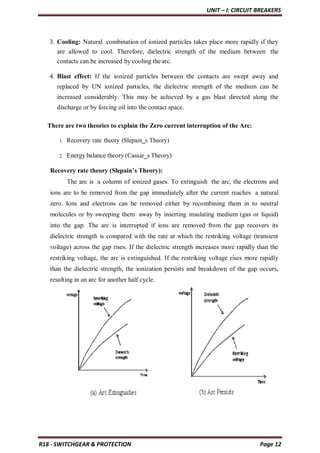 UNIT – I: CIRCUIT BREAKERS
R18 - SWITCHGEAR & PROTECTION Page 12
3. Cooling: Natural combination of ionized particles takes place more rapidly if they
are allowed to cool. Therefore, dielectric strength of the medium between the
contacts can be increased by cooling the arc.
4. Blast effect: If the ionized particles between the contacts are swept away and
replaced by UN ionized particles, the dielectric strength of the medium can be
increased considerably. This may be achieved by a gas blast directed along the
discharge or by forcing oil into the contact space.
There are two theories to explain the Zero current interruption of the Arc:
1. Recovery rate theory (Slepain‗s Theory)
2. Energy balance theory (Cassie‗s Theory)
Recovery rate theory (Slepain’s Theory):
The arc is a column of ionized gases. To extinguish the arc, the electrons and
ions are to be removed from the gap immediately after the current reaches a natural
zero. Ions and electrons can be removed either by recombining them in to neutral
molecules or by sweeping them away by inserting insulating medium (gas or liquid)
into the gap. The arc is interrupted if ions are removed from the gap recovers its
dielectric strength is compared with the rate at which the restriking voltage (transient
voltage) across the gap rises. If the dielectric strength increases more rapidly than the
restriking voltage, the arc is extinguished. If the restriking voltage rises more rapidly
than the dielectric strength, the ionization persists and breakdown of the gap occurs,
resulting in an arc for another half cycle.
 