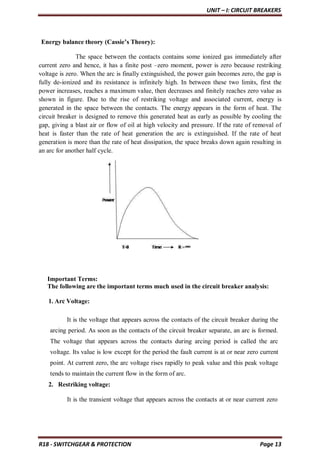 UNIT – I: CIRCUIT BREAKERS
R18 - SWITCHGEAR & PROTECTION Page 13
Energy balance theory (Cassie’s Theory):
The space between the contacts contains some ionized gas immediately after
current zero and hence, it has a finite post –zero moment, power is zero because restriking
voltage is zero. When the arc is finally extinguished, the power gain becomes zero, the gap is
fully de-ionized and its resistance is infinitely high. In between these two limits, first the
power increases, reaches a maximum value, then decreases and finitely reaches zero value as
shown in figure. Due to the rise of restriking voltage and associated current, energy is
generated in the space between the contacts. The energy appears in the form of heat. The
circuit breaker is designed to remove this generated heat as early as possible by cooling the
gap, giving a blast air or flow of oil at high velocity and pressure. If the rate of removal of
heat is faster than the rate of heat generation the arc is extinguished. If the rate of heat
generation is more than the rate of heat dissipation, the space breaks down again resulting in
an arc for another half cycle.
Important Terms:
The following are the important terms much used in the circuit breaker analysis:
1. Arc Voltage:
It is the voltage that appears across the contacts of the circuit breaker during the
arcing period. As soon as the contacts of the circuit breaker separate, an arc is formed.
The voltage that appears across the contacts during arcing period is called the arc
voltage. Its value is low except for the period the fault current is at or near zero current
point. At current zero, the arc voltage rises rapidly to peak value and this peak voltage
tends to maintain the current flow in the form of arc.
2. Restriking voltage:
It is the transient voltage that appears across the contacts at or near current zero
 
