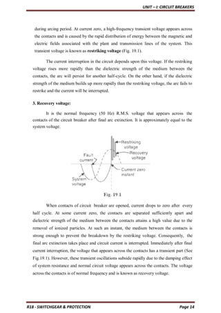 UNIT – I: CIRCUIT BREAKERS
R18 - SWITCHGEAR & PROTECTION Page 14
during arcing period. At current zero, a high-frequency transient voltage appears across
the contacts and is caused by the rapid distribution of energy between the magnetic and
electric fields associated with the plant and transmission lines of the system. This
transient voltage is known as restriking voltage (Fig. 19.1).
The current interruption in the circuit depends upon this voltage. If the restriking
voltage rises more rapidly than the dielectric strength of the medium between the
contacts, the arc will persist for another half-cycle. On the other hand, if the dielectric
strength of the medium builds up more rapidly than the restriking voltage, the arc fails to
restrike and the current will be interrupted.
3. Recovery voltage:
It is the normal frequency (50 Hz) R.M.S. voltage that appears across the
contacts of the circuit breaker after final arc extinction. It is approximately equal to the
system voltage.
When contacts of circuit breaker are opened, current drops to zero after every
half cycle. At some current zero, the contacts are separated sufficiently apart and
dielectric strength of the medium between the contacts attains a high value due to the
removal of ionized particles. At such an instant, the medium between the contacts is
strong enough to prevent the breakdown by the restriking voltage. Consequently, the
final arc extinction takes place and circuit current is interrupted. Immediately after final
current interruption, the voltage that appears across the contacts has a transient part (See
Fig.19.1). However, these transient oscillations subside rapidly due to the damping effect
of system resistance and normal circuit voltage appears across the contacts. The voltage
across the contacts is of normal frequency and is known as recovery voltage.
 