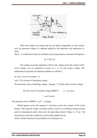 UNIT – I: CIRCUIT BREAKERS
R18 - SWITCHGEAR & PROTECTION Page 16
When the contacts are opened and the arc finally extinguishes at some current
zero, the generator voltage e is suddenly applied to the inductance and capacitance in
series.
This L - C combination forms an oscillatory circuit and produces a transient of frequency:
fn =1/2Π √LC
The voltage across the capacitance which is the voltage across the contacts of the
circuit breaker can be calculated in terms of L, C, fn and system voltage. The
mathematical expression for transient condition is as follows.
As vc(t) = 0 at t=0, constant = 0
vc(t) = E(1-coswnt)or Restriking voltage
The maximum value of restriking voltage = 2Epeak = 2 X Peak value of system voltage
The rate of rise of restriking voltage (RRRV) = (1 − cos wn t)
= wn E sinwnt
The maximum value of RRRV= wn E = wn Epeak
Which appears across the capacitor C and hence across the contacts of the circuit
breaker. This transient voltage, as already noted, is known as re-striking voltage and may
reach an instantaneous peak value twice the peak phase-neutral voltage i.e. 2 Em . The
system losses cause the oscillations to decay fairly rapidly but the
initial overshoot increases the possibility of re-striking the arc.
 