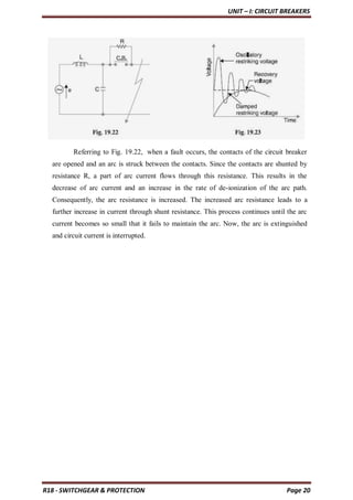 UNIT – I: CIRCUIT BREAKERS
R18 - SWITCHGEAR & PROTECTION Page 20
Referring to Fig. 19.22, when a fault occurs, the contacts of the circuit breaker
are opened and an arc is struck between the contacts. Since the contacts are shunted by
resistance R, a part of arc current flows through this resistance. This results in the
decrease of arc current and an increase in the rate of de-ionization of the arc path.
Consequently, the arc resistance is increased. The increased arc resistance leads to a
further increase in current through shunt resistance. This process continues until the arc
current becomes so small that it fails to maintain the arc. Now, the arc is extinguished
and circuit current is interrupted.
 