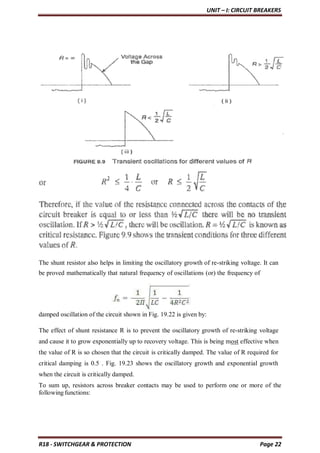 UNIT – I: CIRCUIT BREAKERS
R18 - SWITCHGEAR & PROTECTION Page 22
The shunt resistor also helps in limiting the oscillatory growth of re-striking voltage. It can
be proved mathematically that natural frequency of oscillations (or) the frequency of
damped oscillation of the circuit shown in Fig. 19.22 is given by:
The effect of shunt resistance R is to prevent the oscillatory growth of re-striking voltage
and cause it to grow exponentially up to recovery voltage. This is being most effective when
the value of R is so chosen that the circuit is critically damped. The value of R required for
critical damping is 0.5 . Fig. 19.23 shows the oscillatory growth and exponential growth
when the circuit is critically damped.
To sum up, resistors across breaker contacts may be used to perform one or more of the
following functions:
 