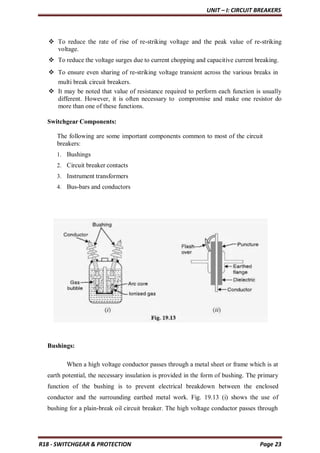 UNIT – I: CIRCUIT BREAKERS
R18 - SWITCHGEAR & PROTECTION Page 23
 To reduce the rate of rise of re-striking voltage and the peak value of re-striking
voltage.
 To reduce the voltage surges due to current chopping and capacitive current breaking.
 To ensure even sharing of re-striking voltage transient across the various breaks in
multi break circuit breakers.
 It may be noted that value of resistance required to perform each function is usually
different. However, it is often necessary to compromise and make one resistor do
more than one of these functions.
Switchgear Components:
The following are some important components common to most of the circuit
breakers:
1. Bushings
2. Circuit breaker contacts
3. Instrument transformers
4. Bus-bars and conductors
Bushings:
When a high voltage conductor passes through a metal sheet or frame which is at
earth potential, the necessary insulation is provided in the form of bushing. The primary
function of the bushing is to prevent electrical breakdown between the enclosed
conductor and the surrounding earthed metal work. Fig. 19.13 (i) shows the use of
bushing for a plain-break oil circuit breaker. The high voltage conductor passes through
 