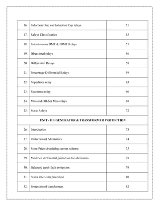16. Induction Disc and Induction Cup relays. 51
17. Relays Classification 55
18. Instantaneous DMT & IDMT Relays 55
19. Directional relays 56
20. Differential Relays 58
21. Percentage Differential Relays 59
22. Impedance relay 63
23. Reactance relay 66
24. Mho and Off‐Set Mho relays 68
25. Static Relays 72
UNIT ‐ III: GENERATOR & TRANSFORMER PROTECTION
26. Introduction 73
27. Protection of Alternators 74
28. Merz-Price circulating current scheme 75
29. Modified differential protection for alternators 78
30. Balanced earth-fault protection 79
31. Stator inter-turn protection 80
32. Protection of transformers 82
 