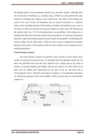 UNIT – I: CIRCUIT BREAKERS
R18 - SWITCHGEAR & PROTECTION Page 24
the bushing made of some insulating material (e.g., porcelain, steatite). Although there
are several types of bushing (e.g., condenser type, oil filled etc.), they perform the same
function of insulating the conductor from earthed tank. The failure of the bushing can
occur in two ways. Firstly, the breakdown may be caused by puncture i.e., dielectric
failure of the insulating material of the bushing. Secondly, the breakdown may occur in
the form of a flash-over between the exposed conductor at either end of the bushing and
the earthed metal. Fig. 19.13 (ii) illustrates these two possibilities. The bushings are so
designed that flash-over takes place before they get punctured. It is because the puncture
generally renders the bushing insulation unserviceable and incapable of withstanding the
normal voltage. On the other hand, a flash-over may result in comparatively harmless
burning of the surface of the bushing which can then continue to give adequate service
pending replacement.
Circuit breaker contacts:
The circuit breaker contacts are required to carry normal as well as short-circuit
current. In carrying the normal current, it is desirable that the temperature should not rise
above the specified limits and that there should be low voltage drop at the point of
contact. In carrying breaking and making short-circuit currents, the chief effects to be
dealt with are melting and Vaporization by the heat of the arc and those due to
electromagnetic forces. Therefore, the design of contacts is of considerable importance
for satisfactory operation of the circuit breakers. There are three types of circuit breaker
contacts viz.
 
