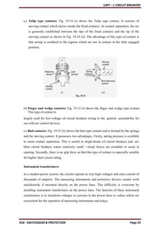 UNIT – I: CIRCUIT BREAKERS
R18 - SWITCHGEAR & PROTECTION Page 25
(a) Tulip type contacts: Fig. 19.14 (i) shows the Tulip type contact. It consists of
moving contact which moves inside the fixed contacts. At contact separation, the arc
is generally established between the tips of the fixed contacts and the tip of the
moving contact as shown in Fig. 19.14 (ii). The advantage of this type of contact is
that arcing is confined to the regions which are not in contact in the fully engaged
position.
(b) Finger and wedge contacts: Fig. 19.15 (i) shows the finger and wedge type contact.
This type of contact is
largely used for low-voltage oil circuit breakers owing to the general unsuitability for
use with arc control devices.
(c) Butt contacts: Fig. 19.15 (ii) shows the butt type contact and is formed by the springs
and the moving contact. It possesses two advantages. Firstly, spring pressure is available
to assist contact separation. This is useful in single-break oil circuit breakers and air-
blast circuit breakers where relatively small ―loop‖ forces are available to assist in
opening. Secondly, there is no grip force so that this type of contact is especially suitable
for higher short circuit rating.
Instrument transformers:
In a modern power system, the circuits operate at very high voltages and carry current of
thousands of amperes. The measuring instruments and protective devices cannot work
satisfactorily if mounted directly on the power lines. This difficulty is overcome by
installing instrument transformers on the power lines. The function of these instrument
transformers is to transform voltages or currents in the power lines to values which are
convenient for the operation of measuring instruments and relays.
 
