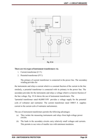 UNIT – I: CIRCUIT BREAKERS
R18 - SWITCHGEAR & PROTECTION Page 26
There are two types of instrument transformers viz.
1. Current transformer (C.T.)
2. Potential transformer (P.T.)
The primary of current transformer is connected in the power line. The secondary
winding provides for
the instruments and relays a current which is a constant fraction of the current in the line
similarly, a potential transformer is connected with its primary in the power line. The
secondary provides for the instruments and relays a voltage which is a known fraction of
the line voltage. Fig. 19.16 shows the use of instrument transformers. The
*potential transformer rated 66,000/110V provides a voltage supply for the potential
coils of voltmeter and wattmeter. The current transformer rated 1000/5 A supplies
current to the current coils of wattmeter and ammeter.
The use of instrument transformers permits the following advantages:
(a) They isolate the measuring instruments and relays from high-voltage power
circuits.
(b) The leads in the secondary circuits carry relatively small voltages and currents.
This permits to use wires of smaller size with minimum insulation.
 