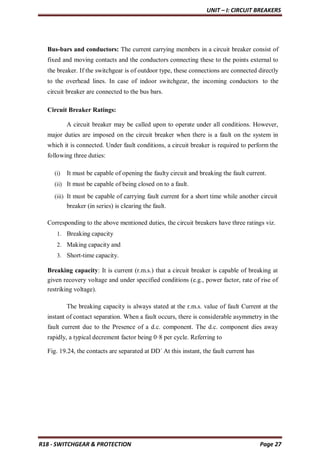 UNIT – I: CIRCUIT BREAKERS
R18 - SWITCHGEAR & PROTECTION Page 27
Bus-bars and conductors: The current carrying members in a circuit breaker consist of
fixed and moving contacts and the conductors connecting these to the points external to
the breaker. If the switchgear is of outdoor type, these connections are connected directly
to the overhead lines. In case of indoor switchgear, the incoming conductors to the
circuit breaker are connected to the bus bars.
Circuit Breaker Ratings:
A circuit breaker may be called upon to operate under all conditions. However,
major duties are imposed on the circuit breaker when there is a fault on the system in
which it is connected. Under fault conditions, a circuit breaker is required to perform the
following three duties:
(i) It must be capable of opening the faulty circuit and breaking the fault current.
(ii) It must be capable of being closed on to a fault.
(iii) It must be capable of carrying fault current for a short time while another circuit
breaker (in series) is clearing the fault.
Corresponding to the above mentioned duties, the circuit breakers have three ratings viz.
1. Breaking capacity
2. Making capacity and
3. Short-time capacity.
Breaking capacity: It is current (r.m.s.) that a circuit breaker is capable of breaking at
given recovery voltage and under specified conditions (e.g., power factor, rate of rise of
restriking voltage).
The breaking capacity is always stated at the r.m.s. value of fault Current at the
instant of contact separation. When a fault occurs, there is considerable asymmetry in the
fault current due to the Presence of a d.c. component. The d.c. component dies away
rapidly, a typical decrement factor being 0·8 per cycle. Referring to
Fig. 19.24, the contacts are separated at DD´ At this instant, the fault current has
 