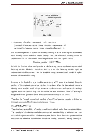 UNIT – I: CIRCUIT BREAKERS
R18 - SWITCHGEAR & PROTECTION Page 28
x = maximum value of a.c. component y = d.c. component
Symmetrical breaking current = r.m.s. value of a.c. component = x2
Asymmetrical breaking current = r.m.s. value of total current = y2
It is a common practice to express the breaking capacity in MVA by taking into account the
rated breaking current and rated service voltage. Thus, if I is the rated breaking current in
amperes and V is the rated service line voltage in volts, then for a 3-phase circuit,
Breaking capacity = 3X10−6 MVA
In India (or Britain), it is a usual practice to take breaking current equal to the symmetrical
breaking current. However, American practice is to take breaking current equal to
asymmetrical breaking current. Thus the American rating given to a circuit breaker is higher
than the Indian or British rating.
It seems to be illogical to give breaking capacity in MVA since it is obtained from the
product of Short- circuit current and rated service voltage. When the short-circuit current is
flowing, there is only a small voltage across the breaker contacts, while the service voltage
appears across the contacts only after the current has been interrupted. Thus MVA rating is
the product of two quantities which do not exist simultaneously in the circuit.
Therefore, the *agreed international standard of specifying breaking capacity is defined as
the rated symmetrical breaking current at a rated voltage.
MAKING CAPACITY:
There is always a possibility of closing or making the circuit under short circuit conditions.
The capacity of a breaker to ―make‖ current depends upon its ability to withstand and close
successfully against the effects of electromagnetic forces. These forces are proportional to
the square of maximum instantaneous current on closing. Therefore, making capacity is
 