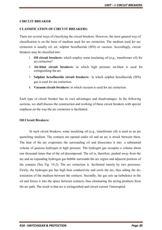 UNIT – I: CIRCUIT BREAKERS
R18 - SWITCHGEAR & PROTECTION Page 30
CIRCUIT BREAKER
CLASSIFICATION OF CIRCUIT BREAKERS:
There are several ways of classifying the circuit breakers. However, the most general way of
classification is on the basis of medium used for arc extinction. The medium used for arc
extinction is usually oil, air, sulphur hexafluoride (SF6) or vacuum. Accordingly, circuit
breakers may be classified into:
1. Oil circuit breakers: which employ some insulating oil (e.g., transformer oil) for
arc extinction?
2. Air-blast circuit breakers: in which high pressure air-blast is used for
extinguishing the arc.
3. Sulphur hexafluoride circuit breakers: in which sulphur hexafluoride (SF6)
gas is used for arc extinction.
4. Vacuum circuit breakers: in which vacuum is used for arc extinction.
Each type of circuit breaker has its own advantages and disadvantages. In the following
sections, we shall discuss the construction and working of these circuit breakers with special
emphasis on the way the arc extinction is facilitated.
Oil Circuit Breakers:
In such circuit breakers, some insulating oil (e.g., transformer oil) is used as an arc
quenching medium. The contacts are opened under oil and an arc is struck between them.
The heat of the arc evaporates the surrounding oil and dissociates it into a substantial
volume of gaseous hydrogen at high pressure. The hydrogen gas occupies a volume about
one thousand times that of the oil decomposed. The oil is, therefore, pushed away from the
arc and an expanding hydrogen gas bubble surrounds the arc region and adjacent portions of
the contacts (See Fig. 19.2). The arc extinction is facilitated mainly by two processes.
Firstly, the hydrogen gas has high heat conductivity and cools the arc, thus aiding the de-
ionization of the medium between the contacts. Secondly, the gas sets up turbulence in the
oil and forces it into the space between contacts, thus eliminating the arcing products from
the arc path. The result is that arc is extinguished and circuit current †interrupted.
 