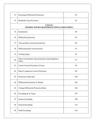 33. Percentage Differential Protection 82
34. Buchholtz relay Protection 86
UNIT‐IV:
FEEDER AND BUS‐BAR PROTECTION & GROUNDING:
35. Introduction 88
36. Differential protection 89
37. Time-graded overcurrent protection 90
38. Differential pilot-wire protection 93
39. Translay Relay 95
40.
Three‐zone distance relay protection using Impedance
relays.
97
41. Carrier Current Protection of Lines 98
42. Phase-Comparison Carrier Protection: 101
43. Protection of Bus bars 104
44. Differential protection of Busbar 105
45. Voltage Differential Protection Relay 106
46. Grounding & its Types 107
47. System Grounding 109
48. Neutral Grounding 114
49. Solid Grounding 116
 